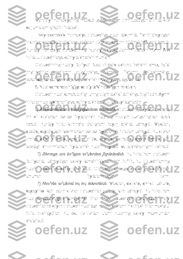 Mantiqiy   intonatsiyaning   maqsadi   gapda   muhim   o'rin   tutadigan   alohida   so'z
va jumlalarni ajratib ifodalash. 
Hissiy-ekspressiv   intonatsiya   o'qituvchiga   nutqi   davomida   fikr   bildirayotgan
insonlar, voqea va hodisalarga nisbatan o'z munosabatini bildirish imkonini beradi.
Bunday   intonatsiya   o'qituvchining   haqiqiy   his-tuyg'ularini   ifodalashi   lozim.   Aks
holda u o'quvchilarga salbiy ta'sir etishi mumkin.
O'qituvchining   nutqiy   faoliyati   faqat   ob'ektiv   axborot   berishni   emas,   balki
tinglovchilar   sezgilarini   qo'zg'otishga,   ularning   fikrlarini   faollashtirishga
qaratilsagina kutilgan natijalarga erishish imkoniyatiga ega bo'ladi.
6. Nutq samaradorligiga salbiy ta'sir etadigan holatlar.
O'qituvchi nutqi samaradorligi uning to'g'ri tashkil etilishiga bog'liqdir. Ayrim
holatlar nutq ta'sirchanligiga salbiy ta'sir etadi. Ular quyidagilardir:
1)   Sinonimlardan o'rinli foydalana bilmaslik . O'qituvchi hikoyasi davomida
bir   xil   so'zlardan   tez-tez   foydalanishi   nutqning   noto'g'ri   tuzilganligidan   darak
beradi.   Bunday   holat   ko'pincha   dialoglarni   bayon   etishda   uchraydi.   Masalan,
«dedi», «aytdi» kabi kesimlardan tez-tez foydalanish holatlari uchraydi. Bu so'zlar
o'rniga   «fikr   bildirdi»,   «ma'lum   qildi»,   «aytdi»,   «so'radi»,   «javob   berdi»   kabi
tarzdagi   sinonimlardan   foydalanish   nutqni   boyitadi   va   ta'sirchanligini   oshiradi.
2)   Shevaga   xos   bo'lgan   so'zlardan   foydalanish .   Bu   holat   ham   o'qituvchi
faoliyatida   uchraydigan   asosiy   kamchiliklardan   biri   bo’lib,   bu   o'quvchilarning
nutqini   oshirishga   salbiy   ta'sir   etadi.   O'qituvchi   shevaga   xos   bo'lgan   so'zlardan
umuman   foydalanmasligi   lozim.
3)   Noo'rin   so'zlarni   tez-tez   takrorlash .   Masalan,   «xo'sh»,   «misol   uchun»,
«aytaylik»   kabi   qator   so'zlar   o'qituvchilar   nutqida   ko'p   uchraydi.   Bu   holat   ham
nutq   samaradorligini   kamaytirish   bilan   birga   o'quvchilarni   chalg'itadi.   Ya'ni
o'quvchilar beixtiyor o'qituvchi nutqidagi noo'rin so'zlarni hisoblash bilan mashg'ul
bo'la   boshlaydilar.   Bu   esa   o'z-o'zidan   ularni   nutqning   asosiy   mazmunidan
chalg'itadi. 