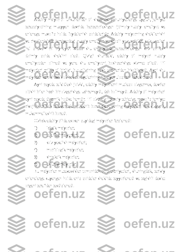 Adabiy   me'yor   til   unsurlaridan   til   sistemasi   qonuniyatlariga   uyg'un,   jamiyat
taraqqiyotining   muayyan   davrida   barqarorlashgan   ijtimoiy-nutqiy   amaliyot   va
an'anaga   muvofiq  holda   foydalanish   qoidalaridir.  Adabiy   me'yorning  shakllanishi
va   rivojlanishida   jamiyatdagi   nutqiy   amaliyot   va   atoqli   yozuvchilar,   so'z   ustalari
hal   qiluvchi   rol   o'ynaydi.   Xuddi   shu   amaliyotda   barqarorlashgan   so'z   qo'llash
doimiy   qoida   shaklini   oladi.   Qizig'i   shundaki,   adabiy   til   me'yori   nutqiy
amaliyotdan   olinadi   va   yana   shu   amaliyotni   boshqarishga   xizmat   qiladi.   Til
me'yorlari   milliy   til   birligi,   butunligining   bosh   omillaridan   hisoblanadi.   Ayni   shu
me'yorlar ko'p shevali o'zbek tili egalarining nutqiy muloqotini birlashtiradi.
Ayni paytda ta'kidlash joizki, adabiy me'yorlarni  mutlaqo o'zgarmas, davrlar
o'tishi bilan hech bir o'zgarishga uchramaydi, deb bo'lmaydi. Adabiy til me'yorlari
ayni paytda dinamik hodisa hamdir. Til o'zining ijtimoiy tabiatiga muvofiq jamiyat
rivoji bilan bab-baravar takomillashib borar ekan, tilning me'yorlari ham o'zgarib,
mukammallashib boradi.
O'zbek adabiy tilida asosan quyidagi me'yorlar farqlanadi:
1) leksik   me ' yorlar ;
2) talaffuz   me ' yorlari ;
3) so ' z   yasalish   me ' yorlari ;
4) morfologik   me ' yorlar ; 
5) sintaktik   me ' yorlar ;
6) uslubiy   me ' yorlar .
Bu   me'yorlar   mutaxassislar   tomonidan   til   qonuniyatlari,   shuningdek,   tarixiy
an'analarga  suyangan  holda  aniq  qoidalar  shaklida   tayyorlanadi   va  tegishli  davlat
organi tarafidan tasdiqlanadi. 