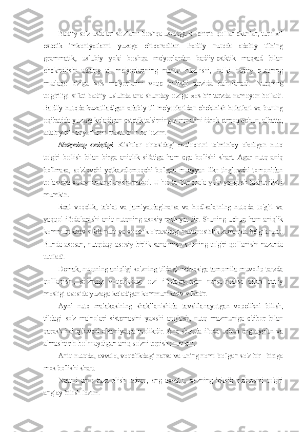 Badiiy so'z ustalari so'zlarni boshqa uslubga ko'chirib qo'llar ekanlar, turli xil
estetik   imkoniyatlarni   yuzaga   chiqaradilar.   Badiiy   nutqda   adabiy   tilning
grammatik,   uslubiy   yoki   boshqa   me'yorlardan   badiiy-estktik   maqsad   bilan
chekinilishi   adabiy   til   me'yorlarining   nainki   buzilishi,   balki   badiiy   nutqning
mutlaqo   o'ziga   xos   me'yorlarini   voqe   bo'lishi   tarzida   baholanadi.   Nutqning
to'g'riligi sifati badiiy uslubda ana shunday o'ziga xos bir tarzda namoyon bo'ladi.
Badiiy nutqda kuzatiladigan adabiy til me'yorlaridan chekinish holatlari va buning
oqibatida yuzaga keladigan estetik ta'sirning qimmatini idrok etmoq uchun, albatta,
adabiy til me'yorlarini puxta bilmoq lozim.
Nutqning   aniqligi .   Kishilar   o'rtasidagi   muloqotni   ta'minlay   oladigan   nutq
to'g'ri   bo'lish   bilan   birga   aniqlik   sifatiga   ham   ega   bo'lishi   shart.   Agar   nutq   aniq
bo'lmasa,   so'zlovchi   yetkazdirmoqchi   bo'lgan   muayyan   fikr   tinglovchi   tomonidan
to'lasicha va aynan anglanishi mahol. U holda fikr chala yoki yanglish tushunilishi
mumkin.
Real   voqelik,   tabiat   va   jamiyatdaginarsa   va   hodisalarning   nutqda   to'g'ri   va
yaqqol ifodalanishi aniq nutqning asosiy mohiyatidir. Shuning uchun ham aniqlik
kommunikativ sifati nutq va voqelik o'rtasidagi mutanosiblik zaminida belgilanadi.
Bunda asosan, nutqdagi asosiy birlik sanalmish so'zning to'g'ri qo'llanishi nazarda
tutiladi.
Demak, nutqning aniqligi so'zning tildagi ma'nosiga tamomila muvofiq tarzda
qo'llanishi,   so'zning   voqelikdagi   o'zi   ifodalayotgan   narsa-hodisa   bilan   qat'iy
mosligi asosida yuzaga keladigan kommunikativ sifatdir.
Ayni   nutq   malakasining   shakllanishida   tavsiflanayotgan   voqelikni   bilish,
tildagi   so'z   ma'nolari   sistemasini   yaxshi   anglash,   nutq   mazmuniga   e'tibor   bilan
qarash  hal  qiluvchi  ahamiyatga   molikdir.  Ana  shunda   ifoda  uchun   eng  uyg'un  va
almashtirib bo'lmaydigan aniq so'zni topish mumkin.
Aniq nutqda, avvalo, voqelikdagi narsa va uning nomi bo'lgan so'z bir –biriga
mos bo'lishi shart.
Nutqni   aniq   tuza   olish   uchun,   eng   avvalo,   so'zning   leksik   ma'nosini   to'g'ri
anglay bilish lozim. 