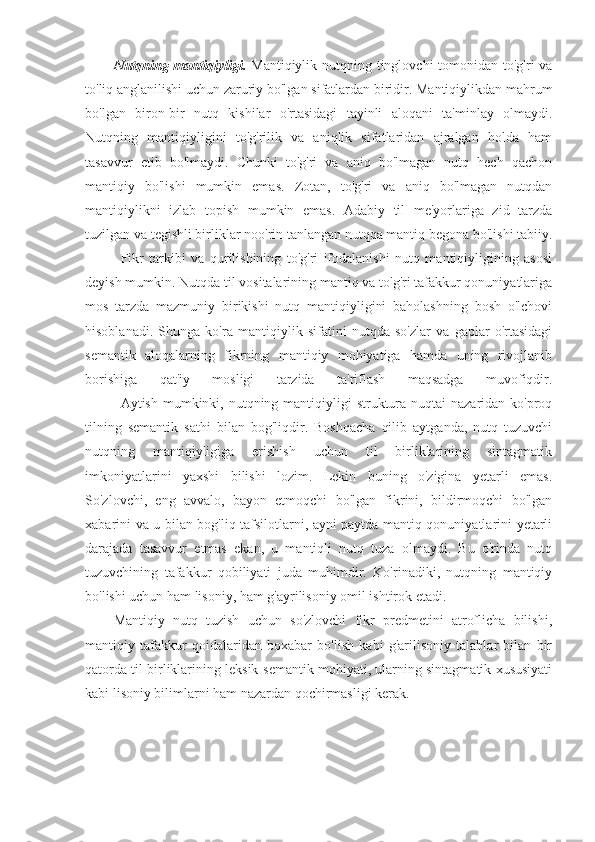 Nutqning mantiqiyligi.   Mantiqiylik nutqning tinglovchi  tomonidan to'g'ri  va
to'liq anglanilishi uchun zaruriy bo'lgan sifatlardan biridir. Mantiqiylikdan mahrum
bo'lgan   biron-bir   nutq   kishilar   o'rtasidagi   tayinli   aloqani   ta'minlay   olmaydi.
Nutqning   mantiqiyligini   to'g'rilik   va   aniqlik   sifatlaridan   ajralgan   holda   ham
tasavvur   etib   bo'lmaydi.   Chunki   to'g'ri   va   aniq   bo'lmagan   nutq   hech   qachon
mantiqiy   bo'lishi   mumkin   emas.   Zotan,   to'g'ri   va   aniq   bo'lmagan   nutqdan
mantiqiylikni   izlab   topish   mumkin   emas.   Adabiy   til   me'yorlariga   zid   tarzda
tuzilgan va tegishli birliklar noo'rin tanlangan nutqqa mantiq begona bo'lishi tabiiy.
Fikr   tarkibi   va   qurilishining   to'g'ri   ifodalanishi   nutq   mantiqiyligining   asosi
deyish mumkin. Nutqda til vositalarining mantiq va to'g'ri tafakkur qonuniyatlariga
mos   tarzda   mazmuniy   birikishi   nutq   mantiqiyligini   baholashning   bosh   o'lchovi
hisoblanadi.   Shunga   ko'ra   mantiqiylik   sifatini   nutqda   so'zlar   va   gaplar   o'rtasidagi
semantik   aloqalarning   fikrning   mantiqiy   mohiyatiga   hamda   uning   rivojlanib
borishiga   qat'iy   mosligi   tarzida   ta'riflash   maqsadga   muvofiqdir.
Aytish mumkinki, nutqning mantiqiyligi  struktura nuqtai  nazaridan ko'proq
tilning   semantik   sathi   bilan   bog'liqdir.   Boshqacha   qilib   aytganda,   nutq   tuzuvchi
nutqning   mantiqiyligiga   erishish   uchun   til   birliklarining   sintagmatik
imkoniyatlarini   yaxshi   bilishi   lozim.   Lekin   buning   o'zigina   yetarli   emas.
So'zlovchi,   eng   avvalo,   bayon   etmoqchi   bo'lgan   fikrini,   bildirmoqchi   bo'lgan
xabarini va u bilan bog'liq tafsilotlarni, ayni paytda mantiq qonuniyatlarini yetarli
darajada   tasavvur   etmas   ekan,   u   mantiqli   nutq   tuza   olmaydi.   Bu   o'rinda   nutq
tuzuvchining   tafakkur   qobiliyati   juda   muhimdir.   Ko'rinadiki,   nutqning   mantiqiy
bo'lishi uchun ham lisoniy, ham g'ayrilisoniy omil ishtirok etadi.
Mantiqiy   nutq   tuzish   uchun   so'zlovchi   fikr   predmetini   atroflicha   bilishi,
mantiqiy   tafakkur   qoidalaridan   boxabar   bo'lish   kabi   g'arilisoniy   talablar   bilan   bir
qatorda til birliklarining leksik-semantik mohiyati, ularning sintagmatik xususiyati
kabi lisoniy bilimlarni ham nazardan qochirmasligi kerak. 