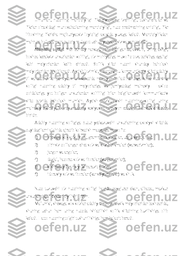 Umuman,   nutqning   mantiqiyligi   fikr   rivojining   izchilligi,   tushunchalar   va
fikrlar   o'rtasidagi   munosabatlarning   mantiqiyligi,   nutq   predmetining   aniqligi,   fikr
libosining   fikricha   majburiyatsiz   loyiqligi   asosida   yuzaga   keladi.   Mantiqiylikdan
mahrum bo'lgan matn nutqiy muloqot uchun yarashiqsiz va yaroqsizdir.
Nutqning sofligi . Har  qanday narsaga  baho berilganda,  avvalo, uning asligi,
boshqa keraksiz unsurlardan xoliligi, o'z mohiyatiga muvofiq toza tarkibga egaligi
kabi   me'yorlardan   kelib   chiqadi.   Soflik   sifati   nutqni   shunday   baholash
me'yorlaridan hisoblanadi. Aytish lozimki, nutqning bu kommunikativ sifati adabiy
til   va   nutq   Bilan   jamiyat   munosabatida   namoyon   bo'ladi.   Shunga   ko'ra   nutqning
sofligi   nutqning   adabiy   til   me'yorlariga   va   jamiyatdagi   ma'naviy   –   axloq
qoidalariga   yot   bo'lgan   unsurlardan   xolililigi   bilan   belgilanuvchi   kommunikativ
sifat   tarzida   baholash   mumkin.   Aytish   joizki,   kishi   nutqining   sofligi   uning
ma'naviy-ma'rifiy, lisoniy-madaniy saviyasini namoyon etadigan ko'rsatkichlardan
biridir.
Adabiy   nutqning   sofligiga   putur   yetkazuvchi   unsurlarning   asosiysi   sifatida
quyidagilarni alohida ajratib ko'rsatish maqsadga muvofiq:
1) shevaga xos so'z, ibora, grammatik shakllar, urg'u va talaffuz;
2) o'rinsiz qo'llangan chet so'z va so'z birikmalari (varvarizmlar);
3) jargon va argolar;
4) dag'al, haqorat so'z va iboralar (vulgarizmlar);
5) «ishlamaydigan» yoki parazit so'zlar;
6) idoraviy so'z va iboralar (kanselyarizmlar) va sh .k.
Nutq   tuzuvchi   o'z   nutqining   sofligi   haqida   qayg'urar   ekan,   albatta,   mazkur
unsurlarni qo'llashdan tiyilishi lozim.
Ma'lumki, shevaga xos so'zlar adabiy tilninng leksik me'yorlaridan tashqarida,
shuning   uchun   ham   uning   nutqda   ishlatilishi   soflik   sifatining   buzilishiga   olib
keladi. Hatto nutqning to'g'ri tushunilishiga ham halaqit beradi. 