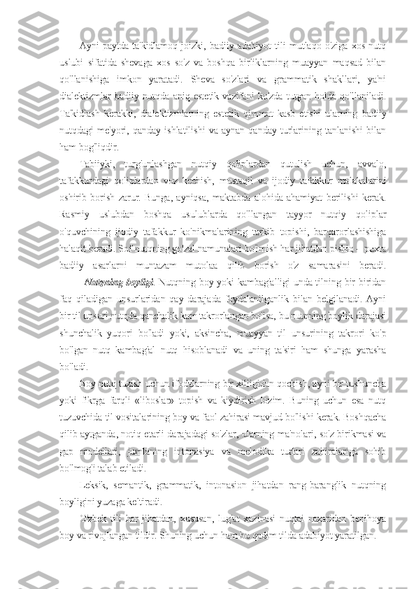 Ayni   paytda   ta'kidlamoq   joizki,   badiiy   adabiyot   tili   mutlaqo   o'ziga   xos   nutq
uslubi   sifatida   shevaga   xos   so'z   va   boshqa   birliklarning   muayyan   maqsad   bilan
qo'llanishiga   imkon   yaratadi.   Sheva   so'zlari   va   grammatik   shakllari,   ya'ni
dialektizmlar   badiiy   nutqda   aniq   estetik   vazifani   ko'zda   tutgan   holda   qo'llaniladi.
Ta'kidlash   kerakki,   dialektizmlarning   estetik   qimmat   kasb   etishi   ularning   badiiy
nutqdagi   me'yori,   qanday  ishlatilishi   va  aynan   qanday   turlarining  tanlanishi   bilan
ham bog'liqdir.
Tabiiyki,   turg'unlashgan   nutqiy   qoliplardan   qutulish   uchun,   avvalo,
tafakkurdagi   qoliplardan   voz   kechish,   mustaqil   va   ijodiy   tafakkur   malakalarini
oshirib   borish   zarur.   Bunga,   ayniqsa,   maktabda   alohida   ahamiyat   berilishi   kerak.
Rasmiy   uslubdan   boshqa   usulublarda   qo'llangan   tayyor   nutqiy   qoliplar
o'quvchining   ijodiy   tafakkur   ko'nikmalarining   tarkib   topishi,   barqarorlashishiga
halaqit beradi. Sof nutqning go'zal namunalari bo'lmish har jihatdan pishiq – puxta
badiiy   asarlarni   muntazam   mutolaa   qilib   borish   o'z   samarasini   beradi.
Nutqning boyligi . Nutqning boy yoki kambag'alligi unda tilning bir-biridan
faq   qiladigan   unsurlaridan   qay   darajada   foydalanilganlik   bilan   belgilanadi.   Ayni
bir til unsuri nutqda qanchalik kam takrorlangan bo'lsa, bu nutqning boylik darajasi
shunchalik   yuqori   bo'ladi   yoki,   aksincha,   muayyan   til   unsurining   takrori   ko'p
bo'lgan   nutq   kambag'al   nutq   hisoblanadi   va   uning   ta'siri   ham   shunga   yarasha
bo'ladi.
Boy nutq tuzish uchun ifodalarning bir xilligidan qochish, ayni bir tushuncha
yoki   fikrga   farqli   «liboslar»   topish   va   kiydirish   lozim.   Buning   uchun   esa   nutq
tuzuvchida til vositalarining boy va faol zahirasi mavjud bo'lishi kerak. Boshqacha
qilib aytganda, notiq etarli darajadagi so'zlar, ularning ma'nolari, so'z birikmasi va
gap   modellari,   jumlaning   intonasiya   va   melodika   turlari   zahiralariga   sohib
bo'lmog'i talab etiladi.
Leksik,   semantik,   grammatik,   intonasion   jihatdan   rang-baranglik   nutqning
boyligini yuzaga keltiradi.
O'zbek   tili   har   jihatdan,   xususan,   lug'at   xazinasi   nuqtai   nazaridan   benihoya
boy va rivojlangan tildir. Shuning uchun ham bu qadim tilda adabiyot yaratilgan. 