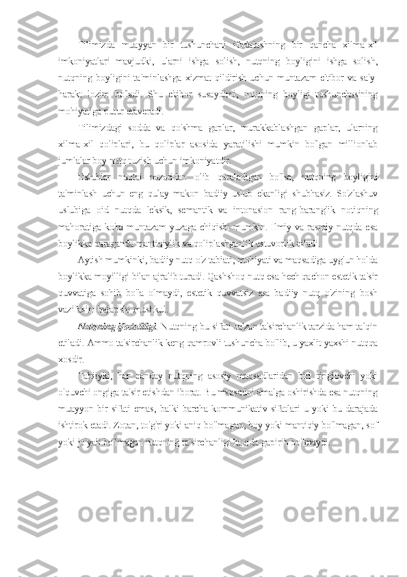 Tilimizda   muayyan   bir   tushunchani   ifodalashning   bir   qancha   xilma-xil
imkoniyatlari   mavjudki,   ularni   ishga   solish,   nutqning   boyligini   ishga   solish,
nutqning  boyligini   ta'minlashga   xizmat   qildirish   uchun  muntazam   e'tibor   va   sa'y-
harakt   lozim   bo'ladi.   Shu   e'tibor   susaydimi,   nutqning   boyligi   tushunchasining
mohiyatiga putur etaveradi.
Tilimizdagi   sodda   va   qo'shma   gaplar,   murakkablashgan   gaplar,   ularning
xilma-xil   qoliplari,   bu   qoliplar   asosida   yaratilishi   mumkin   bo'lgan   millionlab
jumlalar boy nutq tuzish uchun imkoniyatdir.
Uslublar   nuqtai   nazaridan   olib   qaraladigan   bo'lsa,   nutqning   boyligini
ta'minlash   uchun   eng   qulay   makon   badiiy   uslub   ekanligi   shubhasiz.   So'zlashuv
uslubiga   oid   nutqda   leksik,   semantik   va   intonasion   rang-baranglik   notiqning
mahoratiga ko'ra muntazam  yuzaga chiqishi  mumkin. Ilmiy va rasmiy nutqda esa
boylikka qaraganda mantiqiylik va qoliplashganlik ustuvorlik qiladi.
Aytish mumkinki, badiiy nutq o'z tabiati, mohiyati va maqsadiga uyg'un holda
boylikka moyilligi bilan ajralib turadi. Qashshoq nutq esa hech qachon estetik ta'sir
quvvatiga   sohib   bo'la   olmaydi,   estetik   quvvatsiz   esa   badiiy   nutq   o'zining   bosh
vazifasini bajarishi mushkul.
Nutqning ifodaliligi . Nutqning bu sifati ba'zan ta'sirchanlik tarzida ham talqin
etiladi. Ammo ta'sirchanlik keng qamrovli tushuncha bo'lib, u yaxlit yaxshi nutqqa
xosdir.
Tabiiyki,   har   qanday   nutqning   asosiy   maqsadlaridan   biri   tinglovchi   yoki
o'quvchi ongiga ta'sir etishdan iborat. Bu maqsadni amalga oshirishda esa nutqning
muayyon   bir   sifati   emas,   balki   barcha   kommunikativ   sifatlari   u   yoki   bu   darajada
ishtirok etadi. Zotan, to'g'ri yoki aniq bo'lmagan, boy yoki mantiqiy bo'lmagan, sof
yoki jo'yali bo'lmagan nutqning ta'sirchanligi haqida gapirib bo'lmaydi. 