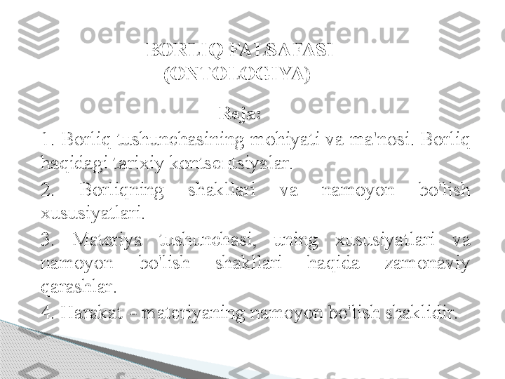                                        R е j а:
1. B о rliq   tushunch а sining   m о hiyati   v а  m а' n о si .  B о rliq  
h а qid а gi   t а ri х iy   k о nts еп tsiyal а r .
2.  B о rliqning   sh а kll а ri   v а  n а m о yon   bo'lish  
х ususiyatl а ri .
3.  M а t е riya   tushunch а si ,  uning   х ususiyatl а ri   v а 
n а m о yon   bo'lish   sh а kll а ri   h а qid а  z а m о n а viy  
q а r а shl а r .
4.  H а r а k а t  –  m а t е riyaning   n а m о yon   bo'lish   sh а klidir . 
  BORLIQ FALSAFASI 
(ONTOLOGIYA)       