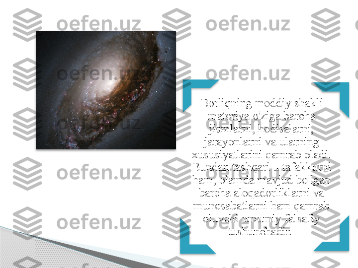 Borliqning moddiy shakli 
materiya o'ziga barcha 
jismlarni, hodisalarni, 
jarayonlarni va ularning 
xususiyatlarini qamrab oladi. 
Bundan tashqari u tafakkurni 
ham, olamda mavjud bo'lgan 
barcha aloqadorliklarni va 
munosabatlarni ham qamrab 
oluvchi umumiy falsafiy 
tushunchadir.           