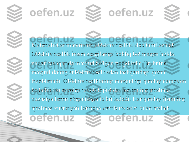 Materialistlar materiyani ob'ektiv reallik, deb ta'riflashadi. 
Ob'ektiv reallik inson sezgilariga bobliq bo'lmagan holda, 
undan tashqarida mavjud bo'lgan voqelikdir. Bu butun 
mavjudlikning sub'ektiv reallikdan tashqaridagi qismi 
hisoblanadi. Ob'ektiv reallikning mavjudligi qanday namoyon 
bo'ladib Bu savolga javob topishda, borliqning ajralmas 
xususiyatlarini o'rganishga to'bri keladi. Har qanday jismning 
ajralmas xususiyati lotincha «atribut» so'zi bilan ataladi.     