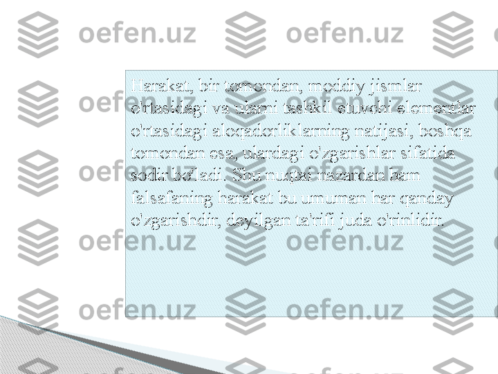 Harakat, bir tomondan, moddiy jismlar 
o'rtasidagi va ularni tashkil etuvchi elementlar 
o'rtasidagi aloqadorliklarning natijasi, boshqa 
tomondan esa, ulardagi o'zgarishlar sifatida 
sodir bo'ladi. Shu nuqtai nazardan ham 
falsafaning harakat bu umuman har qanday 
o'zgarishdir, deyilgan ta'rifi juda o'rinlidir.      