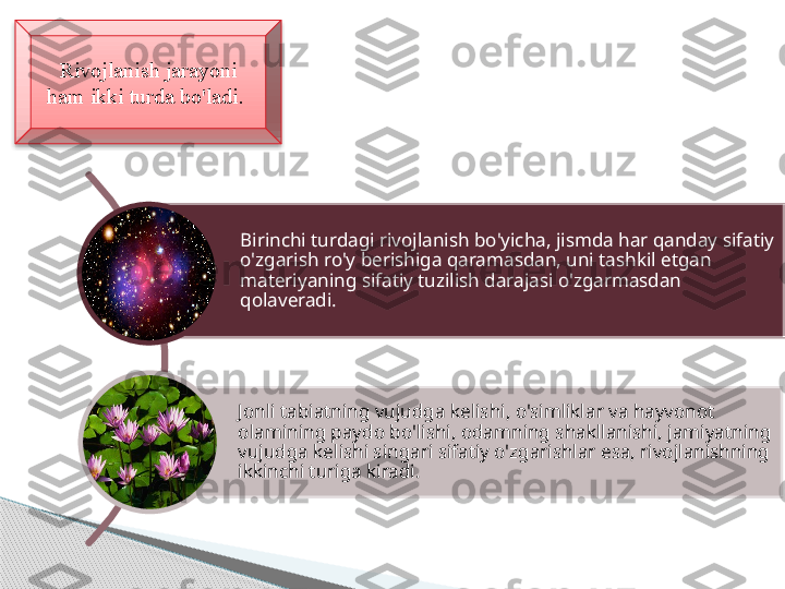 Rivojlanish jarayoni 
ham ikki turda bo'ladi. 
Birinchi turdagi rivojlanish bo'yicha, jismda har qanday sifatiy 
o'zgarish ro'y berishiga qaramasdan, uni tashkil etgan 
materiyaning sifatiy tuzilish darajasi o'zgarmasdan 
qolaveradi.
Jonli tabiatning vujudga kelishi, o'simliklar va hayvonot 
olamining paydo bo'lishi, odamning shakllanishi, jamiyatning 
vujudga kelishi singari sifatiy o'zgarishlar esa, rivojlanishning 
ikkinchi turiga kiradi.      