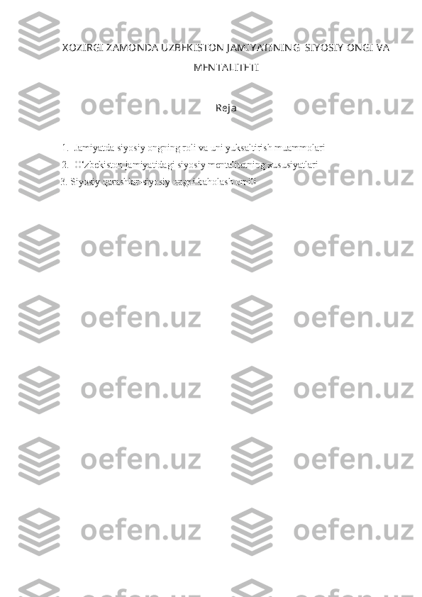 X OZIRGI  ZA MONDA  UZBEKISTON  J A MIY A TIN IN G  SIY OSIY  ON GI  VA
MEN TA LITETI
Reja
1. Jamiyatda siyosiy ongning roli va uni yuksaltirish muammolari
2. O‘zbekiston jamiyatidagi siyosiy mentalitetning xususiyatlari
3. Siyosiy qarashlar-siyosiy ongni baholash omili 