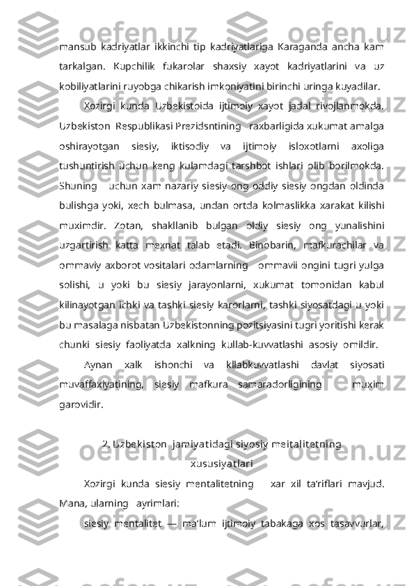 mansub   kadriyatlar   ikkinchi   tip   kadriyatlariga   Karaganda   ancha   kam
tarkalgan.   Kupchilik   fukarolar   shaxsiy   xayot   kadriyatlarini   va   uz
kobiliyatlarini ruyobga chikarish imkoniyatini birinchi uringa kuyadilar.
Xozirgi   kunda   Uzbekistoida   ijtimoiy   xayot   jadal   rivojlanmokda.
Uzbekiston  Respublikasi Prezidsntining   raxbarligida xukumat amalga
oshirayotgan   siesiy,   iktisodiy   va   ijtimoiy   isloxotlarni   axoliga
tushuntirish   uchun   keng   kulamdagi   tarshbot   ishlari   olib   borilmokda.
Shuning       uchun   xam   nazariy   siesiy   ong   oddiy   siesiy   ongdan   oldinda
bulishga   yoki,   xech   bulmasa,   undan   ortda   kolmaslikka   xarakat   kilishi
muximdir.   Zotan,   shakllanib   bulgan   oldiy   siesiy   ong   yunalishini
uzgartirish   katta   mexnat   talab   etadi.   Binobarin,   mafkurachilar   va
ommaviy  axborot   vositalari odamlarning     ommavii  ongini tugri  yulga
solishi,   u   yoki   bu   siesiy   jarayonlarni,   xukumat   tomonidan   kabul
kilinayotgan   ichki   va   tashki   siesiy   karorlarni,   tashki   siyosatdagi   u   yoki
bu masalaga nisbatan Uzbekistonning pozitsiyasini tugri yoritishi kerak
chunki   siesiy   faoliyatda   xalkning   kullab-kuvvatlashi   asosiy   omildir.  
Aynan   xalk   ishonchi   va   kllabkuvvatlashi   davlat   siyosati
muvaffaxiyatining,   siesiy   mafkura   samaradorligining       muxim
garovidir.
2. Uzbek ist on  jamiy at idagi siy osiy  meit alit et ning  
xususiy at lari
Xozirgi   kunda   siesiy   mentalitetning       xar   xil   ta’riflari   mavjud.
Mana, ularning   ayrimlari:
siesiy   mentalitet   —   ma’lum   ijtimoiy   tabakaga   xos   tasavvurlar, 