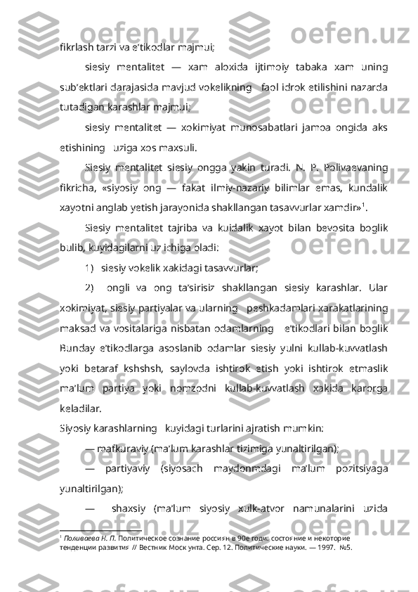 fikrlash tarzi va e’tikodlar majmui;
siesiy   mentalitet   —   xam   aloxida   ijtimoiy   tabaka   xam   uning
sub’ektlari darajasida mavjud vokelikning     faol idrok etilishini nazarda
tutadigan karashlar majmui;
siesiy   mentalitet   —   xokimiyat   munosabatlari   jamoa   ongida   aks
etishining   uziga xos maxsuli.
Siesiy   mentalitet   siesiy   ongga   yakin   turadi.   N.   P.   Polivaevaning
fikricha,   «siyosiy   ong   —   fakat   ilmiy-nazariy   bilimlar   emas,   kundalik
xayotni anglab yetish jarayonida shakllangan tasavvurlar xamdir» 1
.
Siesiy   mentalitet   tajriba   va   kuidalik   xayot   bilan   bevosita   boglik
bulib, kuyidagilarni uz ichiga oladi:
1)   siesiy vokelik xakidagi tasavvurlar;   
2)     ongli   va   ong   ta’sirisiz   shakllangan   siesiy   karashlar.   Ular
xokimiyat, siesiy partiyalar va ularning   peshkadamlari xarakatlarining
maksad  va   vositalariga  nisbatan   odamlarning       e’tikodlari  bilan   boglik
Bunday   e’tikodlarga   asoslanib   odamlar   siesiy   yulni   kullab-kuvvatlash
yoki   betaraf   kshshsh,   saylovda   ishtirok   etish   yoki   ishtirok   etmaslik
ma’lum   partiya   yoki   nomzodni   kullab-kuvvatlash   xakida   karorga
keladilar. 
Siyosiy karashlarning   kuyidagi turlarini ajratish mumkin:
— mafkuraviy (ma’lum  karashlar  tizimiga yunaltirilgan);
—   partiyaviy   (siyosach   maydonmdagi   ma’lum   pozitsiyaga
yunaltirilgan);
—     shaxsiy   (ma’lum   siyosiy   xulk-atvor   namunalarini   uzida
1
  Поливаева Н. П.  Политическое сознание россиян в 90е годи: состояние и некоторие 
тенденции развития // Вестник Моск унта. Сер. 12. Политические науки. — 1997.  №5. 