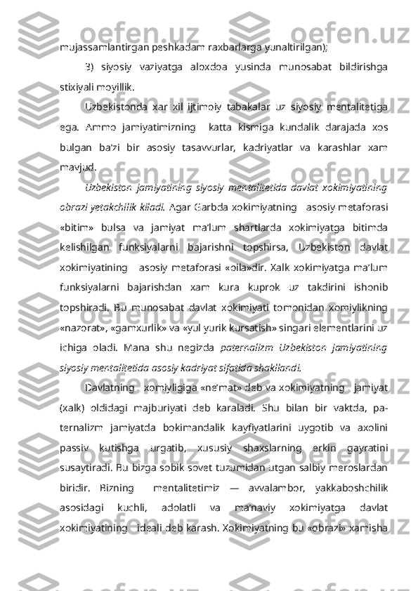 mujassamlantirgan peshkadam raxbarlarga yunaltirilgan);
3)   siyosiy   vaziyatga   aloxdoa   yusinda   munosabat   bildirishga
stixiyali moyillik.
Uzbekistonda   xar   xil   ijtimoiy   tabakalar   uz   siyosiy   mentalitetiga
ega.   Ammo   jamiyatimizning     katta   kismiga   kundalik   darajada   xos
bulgan   ba’zi   bir   asosiy   tasavvurlar,   kadriyatlar   va   karashlar   xam
mavjud.
Uzbekiston   jamiyatining   siyosiy   mentalitetida   davlat   xokimiyatining
obrazi yetakchilik kiladi.   Agar Garbda xokimiyatning     asosiy metaforasi
«bitim»   bulsa   va   jamiyat   ma’lum   shartlarda   xokimiyatga   bitimda
kelishilgan   funksiyalarni   bajarishni   topshirsa,   Uzbekiston   davlat
xokimiyatining       asosiy   metaforasi   «oila»dir.   Xalk   xokimiyatga   ma’lum
funksiyalarni   bajarishdan   xam   kura   kuprok   uz   takdirini   ishonib
topshiradi.   Bu   munosabat   davlat   xokimiyati   tomonidan   xomiylikning
«nazorat», «gamxurlik» va «yul yurik kursatish» singari elementlarini uz
ichiga   oladi.   Mana   shu   negizda   paternalizm   Uzbekiston   jamiyatining
siyosiy mentalitetida asosiy kadriyat sifatida shakllandi.
Davlatning     xomiyligiga «ne’mat» deb va xokimiyatning     jamiyat
(xalk)   oldidagi   majburiyati   deb   karaladi.   Shu   bilan   bir   vaktda,   pa -
ternalizm   jamiyatda   bokimandalik   kayfiyatlarini   uygotib   va   axolini
passiv   kutishga   urgatib,   xususiy   shaxslarning   erkin   gayratini
susaytiradi. Bu bizga sobik sovet tuzumidan utgan salbiy meroslardan
biridir.   Bizning     mentalitetimiz   —   avvalambor,   yakkaboshchilik
asosidagi   kuchli,   adolatli   va   ma’naviy   xokimiyatga   davlat
xokimiyatining     ideali deb karash. Xokimiyatning bu «obrazi» xamisha 