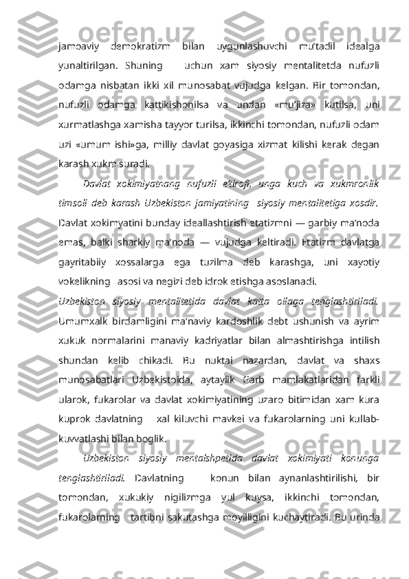 jamoaviy   demokra tizm   bilan   uygunlashuvchi   mu’tadil   idealga
yunaltirilgan.   Shuning       uchun   xam   siyosiy   mentalitetda   nufuzli
odamga   nisbatan   ikki   xil   mu nosabat   vujudga   kelgan.   Bir   tomondan,
nufuzli   odamga   kattikishonilsa   va   undan   «mu’jiza»   kutilsa,   uni
xurmatlashga xamisha tayyor turilsa, ikkinchi tomondan, nufuzli odam
uzi   «umum   ishi»ga,   milliy   davlat   goyasiga   xizmat   kilishi   kerak   degan
karash xukm suradi.
Davlat   xokimiyatnang   nufuzli   e’tirofi,   unga   kuch   va   xukmronlik
timsoli   deb   karash   Uzbekiston   jamiyatining     siyosiy   mentalitetiga   xosdir.
Davlat xokimyatini bunday ideallashtirish etatizmni — garbiy ma’noda
emas,   balki   sharkiy   ma’noda   —   vujudga   keltiradi.   Etatizm   davlatga
gayritabiiy   xossalarga   ega   tuzilma   deb   karashga,   uni   xayotiy
vokelikning   asosi va negizi deb idrok etishga asoslanadi.
Uzbekiston   siyosiy   mentalitetida   davlat   katta   oilaga   tenglashtiriladi.
Umumxalk   birdamligini   ma’naviy   kardoshlik   debt   ushunish   va   ayrim
xukuk   normalarini   manaviy   kadriyatlar   bilan   almashtirishga   intilish
shundan   kelib   chikadi.   Bu   nuktai   nazardan,   davlat   va   shaxs
munosabatlari   Uzbekistoida,   aytaylik   Garb   mamlakatlaridan   farkli
ularok,   fukarolar   va   davlat   xokimiyatining   uzaro   bitimidan   xam   kura
kuprok   davlatning       xal   kiluvchi   mavkei   va   fukarolarning   uni   kullab-
kuvvatlashi bilan boglik.
Uzbekiston   siyosiy   mentalshpetida   davlat   xokimiyati   konunga
tenglashtiriladi.   Davlatning       konun   bilan   aynanlashtirilishi,   bir
tomondan,   xukukiy   nigilizmga   yul   kuysa,   ikkinchi   tomondan,
fukarolarning      tartibni   sakutashga   moyilligini   kuchaytiradi.   Bu   urinda 