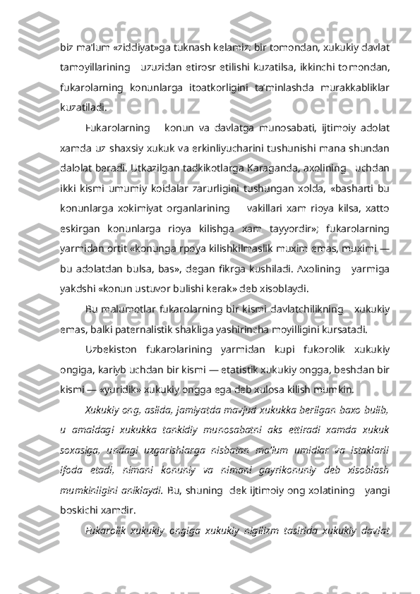 biz ma’lum «ziddiyat»ga tuknash kelamiz: bir tomondan, xukukiy davlat
tamoyillarining     uzuzidan etirosr etilishi kuzatilsa, ikkinchi to mondan,
fukarolarning   konunlarga   itoatkorligini   ta’minlashda   murakkabliklar
kuzatiladi.
Fukarolarning       konun   va   davlatga   munosabati,   ijtimoiy   adolat
xamda uz shaxsiy xukuk va erkinliyucharini tushunishi mana shundan
dalolat beradi. Utkazilgan tadkikotlarga Karaganda, axolining    uchdan
ikki   kismi   umumiy   koidalar   zarurligini   tushungan   xolda,   «basharti   bu
konunlarga   xokimiyat   organlarining         vakillari   xam   rioya   kilsa,   xatto
eskirgan   konunlarga   rioya   kilishga   xam   tayyordir»;   fukarolarning
yarmidan ortit «konunga rpoya kilishkilmaslik muxim emas, muximi —
bu   adolatdan   bulsa,   bas»,   degan   fikrga   kushiladi.   Axolining       yarmiga
yakdshi «konun ustuvor bulishi kerak» deb xisoblaydi.
Bu   malumotlar  fukarolarning  bir  kismi   davlatchilikning      xukukiy
emas, balki paternalistik shakliga yashirincha moyilligini kursatadi.
Uzbekiston   fukarolarining   yarmidan   kupi   fukorolik   xukukiy
ongiga, kariyb uchdan bir kismi — etatistik xukukiy ongga, beshdan bir
kismi — «yuridik» xukukiy  ongga  ega deb xulosa kilish mumkin.
Xukukiy ong,   aslida,   jamiyatda mavjud xukukka berilgan baxo bulib,
u   amaldagi   xukukka   tankidiy   munosabatni   aks   ettiradi   xamda   xukuk
soxasiga,   undagi   uzgarishlarga   nisbatan   ma’lum   umidlar   va   istaklarii
ifoda   etadi,   nimani   konuniy   va   nimani   gayrikonuniy   deb   xisoblash
mumkinligini aniklaydi.   Bu, shuning   dek ijtimoiy ong xolatining     yangi
boskichi xamdir.
Fukarolik   xukukiy   ongiga   xukukiy   nigilizm   tasirida   xukukiy   dav lat 