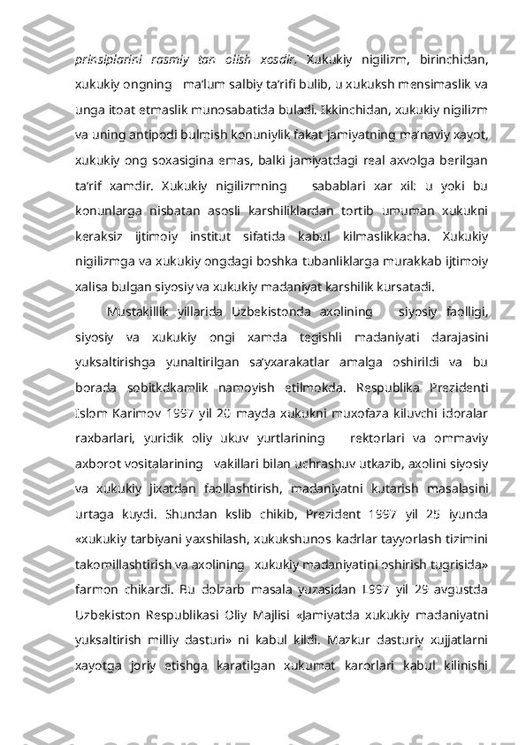 prinsiplarini   rasmiy   tan   olish   xosdir,   Xukukiy   nigilizm,   birinchidan,
xukukiy ongning   ma’lum salbiy ta’rifi bulib, u xukuksh mensimaslik va
unga itoat  etmaslik  munosabatida buladi. Ikkinchidan, xukukiy nigilizm
va uning antipodi bulmish konuniylik fakat  jamiyatning  ma’naviy xayot,
xukukiy   ong   soxasigina   emas,   balki   jamiyatdagi   real   axvolga   berilgan
ta’rif   xamdir.   Xukukiy   nigilizmning       sabablari   xar   xil:   u   yoki   bu
konunlarga   nisbatan   asosli   karshiliklardan   tortib   umuman   xukukni
keraksiz   ijtimoiy   institut   sifatida   kabul   kilmaslikkacha.   Xukukiy
nigilizmga va xukukiy ongdagi boshka tubanliklarga murakkab ijtimoiy
xalisa bulgan siyosiy va xukukiy madaniyat karshilik kursatadi.
Mustakillik   yillarida   Uzbekistonda   axolining       siyosiy   faolligi,
siyosiy   va   xukukiy   ongi   xamda   tegishli   madaniyati   darajasini
yuksaltirishga   yunaltirilgan   sa’yxarakatlar   amalga   oshirildi   va   bu
borada   sobitkdkamlik   namoyish   etilmokda.   Respublika   Prezidenti
Islom   Karimov   1997   yil   20   mayda   xukukni   muxofaza   kiluvchi   idoralar
raxbarlari,   yuridik   oliy   ukuv   yurtlarining       rektorlari   va   ommaviy
axborot vositalarining   vakillari bilan uchrashuv utkazib, axolini siyosiy
va   xukukiy   jixatdan   faollashtirish,   madaniyatni   kutarish   ma salasini
urtaga   kuydi.   Shundan   kslib   chikib,   Prezident   1997   yil   25   iyunda
«xukukiy tarbiyani yaxshilash, xukukshunos kadrlar tayyorlash  tizimini
takomillashtirish va axolining   xukukiy madaniyatini oshirish tugrisida»
farmon   chikardi.   Bu   dolzarb   masala   yuzasidan   L997   yil   29   avgustda
Uzbekiston   Respublikasi   Oliy   Majlisi   «Jamiyatda   xukukiy   madaniyatni
yuksaltirish   milliy   dasturi»   ni   kabul   kildi.   Mazkur   dasturiy   xujjatlarni
xayotga   joriy   etishga   karatilgan   xukumat   karorlari   kabul   kilinishi 