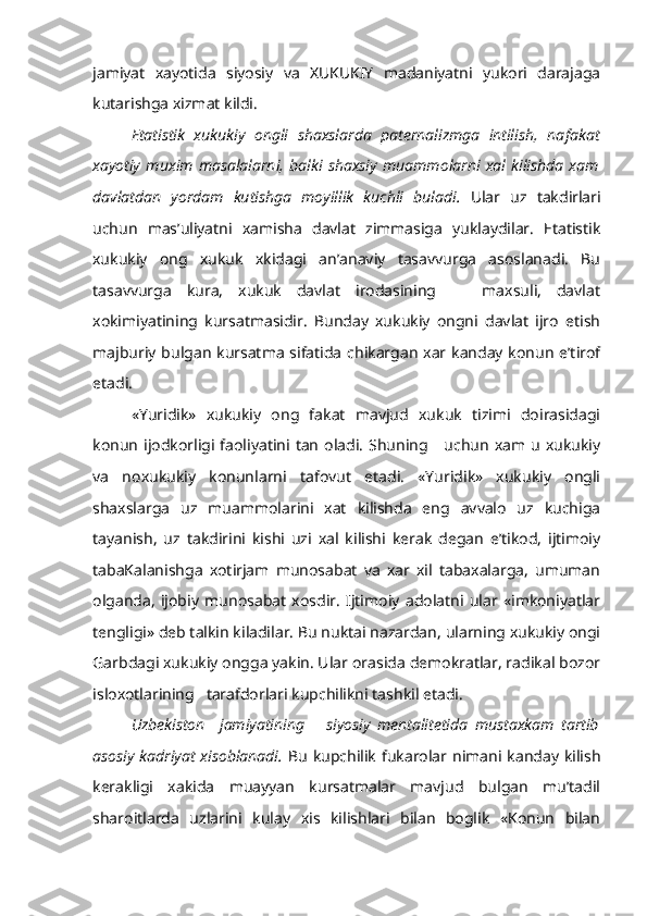 jamiyat   xayotida   siyosiy   va   XUKUKIY   madaniyatni   yukori   darajaga
kutarishga xizmat kildi.
Etatistik   xukukiy   ongli   shaxslarda   paternalizmga   intilish,   na fakat
xayotiy   muxim   masalalarni,   balki   shaxsiy   muammolarni   xal   kilishda   xam
davlatdan   yordam   kutishga   moyillik   kuchli   buladi.   Ular   uz   takdirlari
uchun   mas’uliyatni   xamisha   davlat   zimmasiga   yuklaydilar.   Etatistik
xukukiy   ong   xukuk   xkidagi   an’anaviy   tasavvurga   asoslanadi.   Bu
tasavvurga   kura,   xukuk   davlat   irodasining       maxsuli,   davlat
xokimiyatining   kursatmasidir.   Bunday   xukukiy   ongni   davlat   ijro   etish
majburiy bulgan kursatma sifatida chikargan xar kanday konun e’tirof
etadi.
«Yuridik»   xukukiy   ong   fakat   mavjud   xukuk   tizimi   doirasidagi
konun  ijodkorligi  faoliyatini tan  oladi.  Shuning      uchun  xam u  xukukiy
va   noxukukiy   konunlarni   tafovut   etadi.   «Yuridik»   xukukiy   ongli
shaxslarga   uz   muammolarini   xat   kilishda   eng   avvalo   uz   kuchiga
tayanish,   uz   takdirini   kishi   uzi   xal   kilishi   kerak   degan   e’tikod,   ijtimoiy
tabaKalanishga   xotirjam   munosabat   va   xar   xil   tabaxalarga,   umuman
olganda,   ijobiy   munosabat   xosdir.   Ijtimoiy   adolatni   ular   «imkoniyatlar
tengligi» deb talkin kiladilar. Bu nuktai nazardan, ularning xukukiy ongi
Garbdagi xukukiy ongga yakin. Ular orasida demokratlar, radikal bozor
isloxotlarining   tarafdorlari kupchilikni tashkil etadi.
Uzbekiston     jamiyatining       siyosiy   mentalitetida   mustaxkam   tartib
asosiy  kadriyat  xisoblanadi.   Bu  kupchilik  fukarolar  nimani kanday kilish
kerakligi   xakida   muayyan   kursatmalar   mavjud   bulgan   mu’tadil
sharoitlarda   uzlarini   kulay   xis   kilishlari   bilan   boglik   «Konun   bilan 