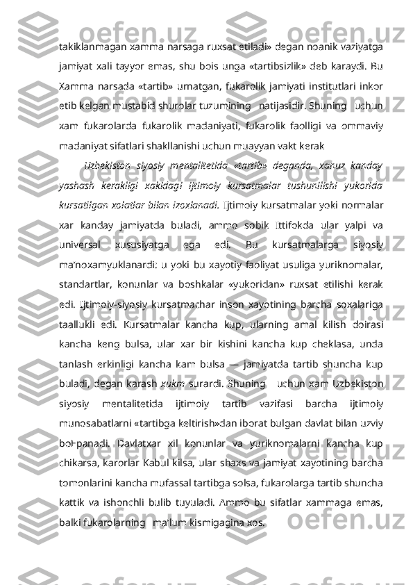 takiklanmagan xamma narsaga ruxsat etiladi» degan noanik vaziyatga
jamiyat   xali   tayyor   emas,   shu   bois   unga   «tartibsizlik»   deb   karaydi.   Bu
Xamma   narsada   «tartib»   urnatgan,   fukarolik   jamiyati   institutlari   inkor
etib kelgan mustabid shurolar tuzumining   natijasidir. Shuning   uchun
xam   fukarolarda   fukarolik   madaniyati,   fukarolik   faolligi   va   ommaviy
madaniyat sifatlari shakllanishi uchun muayyan vakt kerak
Uzbekiston   siyosiy   mentalitetida   «tartib»   deganda,   xanuz   kanday
yashash   kerakligi   xakidagi   ijtimoiy   kursatmalar   tushunilishi   yukorida
kursatilgan xolatlar bilan izoxlanadi.   Ijtimoiy kursatmalar yoki normalar
xar   kanday   jamiyatda   buladi,   ammo   sobik   Ittifokda   ular   yalpi   va
universal   xususiyatga   ega   edi.   Bu   kursatmalarga   siyosiy
ma’noxamyuklanardi:   u   yoki   bu   xayotiy   faoliyat   usuliga   yuriknomalar,
standartlar,   konunlar   va   boshkalar   «yukoridan»   ruxsat   etilishi   kerak
edi.   Ijtimoiy-siyosiy   kursatmachar   inson   xayotining   barcha   soxalariga
taallukli   edi.   Kursatmalar   kancha   kup,   ularning   amal   kilish   doirasi
kancha   keng   bulsa,   ular   xar   bir   kishini   kancha   kup   cheklasa,   unda
tanlash   erkinligi   kancha   kam   bulsa   —   jamiyatda   tartib   shuncha   kup
buladi,   degan   karash   xukm   surardi.   Shuning       uchun   xam   Uzbekiston
siyosiy   menta litetida   ijtimoiy   tartib   vazifasi   barcha   ijtimoiy
munosabatlarni «tartibga keltirish»dan iborat bulgan davlat bilan uzviy
boEpanadi.   Davlatxar   xil   konunlar   va   yuriknomalarni   kancha   kup
chikarsa,  karorlar  Kabul  kilsa,  ular  shaxs va  jamiyat   xayotining barcha
tomonlarini kancha mufassal tartibga solsa, fukarolarga tartib shuncha
kattik   va   ishonchli   bulib   tuyuladi.   Ammo   bu   sifatlar   xammaga   emas,
balki fukarolarning   ma’lum kismigagina xos. 