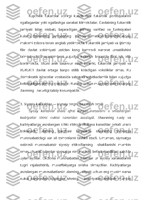 Kupchilik   fukarolar   xozirgi   kunda   faol   fukarolik   pozitsiyalarini
egallaganlar yoki egallashga xarakat kilmokdalar. Davlatning fuka rolik
jamiyati   bilan   nisbati,   bajaradigan   ijtimoiy   vazifasi   va   funksiyalari
kulami,   davlatning      jamiyatning      ijtimoiy  xizmatkori  bulishdek   asosiy
makomi tobora teran anglab yetilmokda. Fukarolik jamiyati va ijtimoiy
fikr   davlat   xokimiyati   ustidan   keng   kamrovli   nazorat   urnatilishini
ta’minlovchi   mexanizmlarni   vujudga   keltirish   borasida   faol   ish   olib
borilmokda.   Shuni   anik   tasavvur   etish   lozimki,   fukaro lik   jamiyati   va
XUKUKIY   davlat   ertaga   barpo   etilib   koladigan   vokeliklar   emas.   Bu
demokratik   isloxotlar   vositasida   sabot   va   sobitkadamlik   bilan   vujudga
keltiriladigan.ijtimoiy makondir. Buning  uchun muay yan vakt va tarixiy
davrning   zarurligi tabiiy konuniyatdir.
3. Siy osiy  k arashlar — siy osiy  ongni baxolash omili
Siyosiy   karashlar   shaxs   afzal   kurgan   narsalarni   u   uzlashtirgan
kadriyatlar   tizimi   nuktai   nazaridan   asoslaydi.   Shaxsning   ruxiy   va
kadriyatlarga   asoslangan   ichki   e’tikodi   okdlona   karashlar   orkali   uzaro
bokla nadi,   ularning   barchasi   birgalikda   shaxsning   siyosatga
munosabatidagi   xar   xil   tomonlarni   tashkil   etadi.   Umuman,   siyosatga
extirosli   munosabatsiz   siyosiy   e’tikodlarning     shakllanishi   mumkin
emas,  chunki odamlar siyosatga  nima   uchun  befarkekanliklari xakdda
uylamaydilar.   Okdlona   munosabatsiz   odamlar   uz   siyosiy   xarakatlarini
tugri   rejalashtirib,   muvaffakiyatga   erisha   olmaydilar.   Kadriyatlarga
asoslangan munosabatlarsiz ularning     xayoti uchun eng muxim narsa
nukai   nazarxshan   kdpingan   ishning       axamiyatini   aniklash   mumkin 