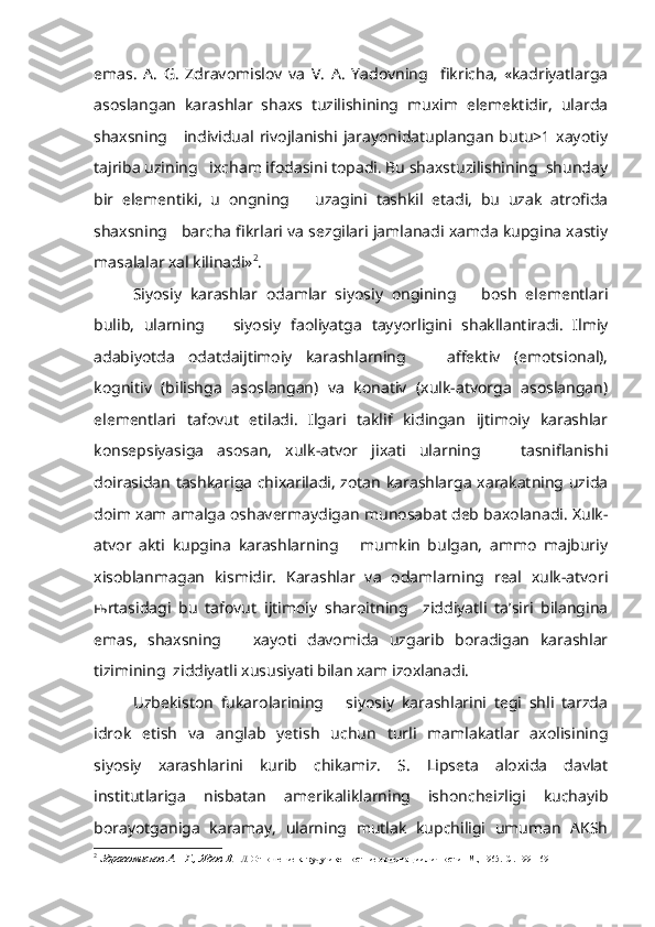 emas.   A.   G.   Zdravomislov   va   V.   A.   Yadovning     fikricha,   «kadriyatlarga
asoslangan   karashlar   shaxs   tuzilishining   muxim   elemektidir,   ularda
shaxsning     individual rivojlanishi jarayonidatuplangan  butu>1 xayotiy
tajriba uzining   ixcham ifodasini topadi. Bu shaxstuzilishining  shunday
bir   elementiki,   u   ongning       uzagini   tashkil   etadi,   bu   uzak   atrofida
shaxsning   barcha fikrlari va sezgilari jamlanadi xamda kupgina xastiy
masalalar xal kilinadi» 2
.
Siyosiy   karashlar   odamlar   siyosiy   ongining       bosh   elementlari
bulib,   ularning       siyosiy   faoliyatga   tayyorligini   shakllantiradi.   Ilmiy
adabiyotda   odatdaijtimoiy   karashlarning       affektiv   (emotsional),
kognitiv   (bilishga   asoslangan)   va   konativ   (xulk-atvorga   asoslangan)
element lari   tafovut   etiladi.   Ilgari   taklif   kidingan   ijtimoiy   karashlar
konsepsiyasiga   asosan,   xulk-atvor   jixati   ularning       tasniflanishi
doirasidan tashkariga chixariladi, zotan karashlarga xarakatning uzida
doim xam amalga oshavermaydigan munosabat deb baxolanadi. Xulk-
atvor   akti   kupgina   karashlarning       mumkin   bulgan,   ammo   majburiy
xisoblanmagan   kismidir.   Karashlar   va   odamlarning   real   xulk-atvori
њ rtasidagi   bu   tafovut   ijtimoiy   sharoitning     ziddiyatli   ta’siri   bilangina
emas,   shaxsning       xayoti   davomida   uzgarib   boradigan   karashlar
tizimining  ziddiyatli xususiyati bilan xam izoxlanadi.
Uzbekiston   fukarolarining       siyosiy   karashlarini   tegi   shli   tarzda
idrok   etish   va   anglab   yetish   uchun   turli   mamlakatlar   axolisining
siyosiy   xarashlarini   kurib   chikamiz.   S.   Lipseta   aloxida   davlat
institutlariga   nisbatan   amerikaliklarning   ishoncheizligi   kuchayib
borayotganiga   karamay,   ularning   mutlak   kupchiligi   umuman   AKSh
2
  Здравомислов А.   Г., Ядов В .   Л.  Отношение к груду и кенностние ориентации лич ности.    М., 1965.  С. 199- 169 