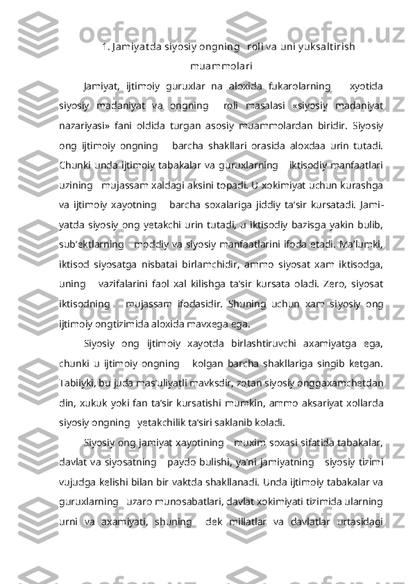       1. J amiy at da siy osiy  ongning   roli v a uni y uk salt irish
muammolari
Jamiyat,   ijtimoiy   guruxlar   na   aloxida   fukarolarning       xyotida
siyosiy   madaniyat   va   ongning     roli   masalasi   «siyosiy   madaniyat
nazariyasi»   fani   oldida   turgan   asosiy   muammolardan   biridir.   Siyosiy
ong   ijtimoiy   ongning       barcha   shakllari   orasida   aloxdaa   urin   tutadi.
Chunki  unda   ijtimoiy   tabakalar   va   guruxlarning       iktisodiy   manfaatlari
uzining    mujassam xaldagi aksini topadi. U xokimiyat uchun kurashga
va   ijtimoiy   xayotning       barcha   soxalariga   jiddiy   ta’sir   kursatadi.   Jami -
yatda   siyosiy   ong   yetakchi   urin   tutadi,   u   iktisodiy   bazisga   yakin   bulib,
sub’ektlarning     moddiy va  siyosiy manfaatlarini ifoda etadi. Ma’lumki,
iktisod   siyosatga   nisbatai   birlamchidir,   ammo   siyosat   xam   iktisodga,
uning       vazifalarini   faol   xal   kilishga   ta’sir   kursata   oladi.   Zero,   siyosat
iktisodning       mujassam   ifodasidir.   Shuning   uchun   xam   si yosiy   ong
ijtimoiy ongtizimida aloxida mavxega ega.
Siyosiy   ong   ijtimoiy   xayotda   birlashtiruvchi   axamiyatga   ega,
chunki   u   ijtimoiy   ongning       kolgan   barcha   shakllariga   singib   ketgan.
Tabiiyki, bu juda mas’uliyatli mavksdir, zotan siyosiy onggaxamchetdan
din,   xukuk   yoki   fan   ta’sir  kursatishi   mumkin,   ammo   aksariyat   xollarda
siyosiy ongning   yetakchilik ta’siri saklanib koladi.
Siyosiy ong jamiyat  xayotining     muxim soxasi sifatida  tabakalar,
davlat   va   siyosatning       paydo   bulishi,   ya’ni   jamiyatning       siyosiy   tizimi
vujudga kelishi bilan bir vaktda shakllanadi. Unda ijtimoiy tabakalar va
guruxlarning   uzaro munosabatlari, davlat xokimiyati tizimida ularning
urni   va   axamiyati,   shuning     dek   millatlar   va   davlatlar   urtasidagi 