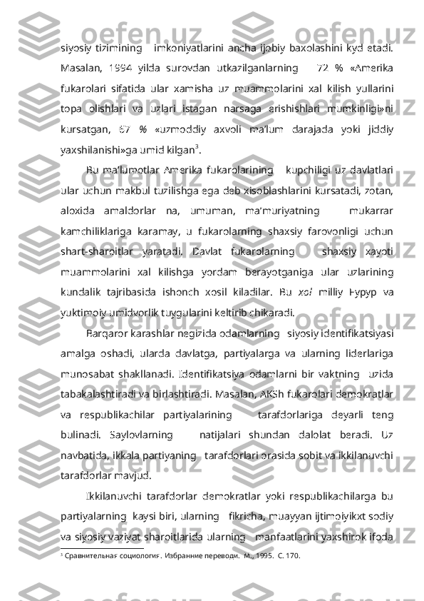 siyosiy   tizimining       imkoniyatlarini   ancha   ijobiy   baxolashini   kyd   etadi.
Masalan,   1994   yilda   surovdan   utkazilganlarning       72   %   «Amerika
fukarolari   sifatida   ular   xamisha   uz   muammolarini   xal   kilish   yullarini
topa   olishlari   va   uzlari   istagan   narsaga   erishishlari   mumkinligi»ni
kursatgan,   67   %   «uzmoddiy   axvoli   ma’lum   darajada   yoki   jiddiy
yaxshilanishi»ga umid kilgan 3
.
Bu   ma’lumotlar   Amerika   fukarolarining       kupchiligi   uz   davlatlari
ular uchun makbul tuzilishga ega deb xisoblashlarini kursatadi, zotan,
aloxida   amaldorlar   na,   umuman,   ma’muriyatning       mukarrar
kamchiliklariga   karamay,   u   fukarolarning   shaxsiy   farovonligi   uchun
shart-sharoitlar   yaratadi.   Davlat   fukarolarning       shaxsiy   xayoti
muammolarini   xal   kilishga   yordam   berayotganiga   ular   uzlarining
kundalik   tajribasida   ishonch   xosil   kiladilar.   Bu   xol   milliy   F ypyp   va
yuktimoiy umidvorlik tuygularini keltirib chikaradi.
Barqaror karashlar negizida odamlarning   siyosiy identifikatsiyasi
amalga   oshadi,   ularda   davlatga,   partiyalarga   va   ularning   liderlariga
munosabat   shakllanadi.   Identifikatsiya   odamlarni   bir   vaktning     uzida
tabakalashtiradi va birlashtiradi. Masalan, AKSh fukarolari demokratlar
va   respublikachilar   partiyalarining       tarafdorlariga   deyarli   teng
bulinadi.   Saylovlarning       natijalari   shundan   dalolat   beradi.   Uz
navbatida, ikkala partiyaning   tarafdorlari orasida sobit va ikkilanuvchi
tarafdorlar mavjud.
Ikkilanuvchi   tarafdorlar   demokratlar   yoki   respublikachilarga   bu
partiyalarning  kaysi biri, ularning   fikricha, muayyan ijtimoiyikxt sodiy
va siyosiy vaziyat sharoitlarida ularning     manfaatlarini yaxshirok ifoda
3
  Сравнительная социология. Избранние переводи.  М., 1995.  С. 170. 