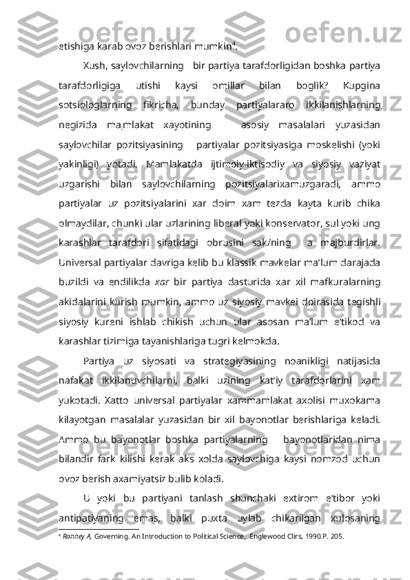 etishiga karab ovoz berishlari mumkin 4
.
Xush, saylovchilarning   bir partiya tarafdorligidan boshka partiya
tarafdorligiga   utishi   kaysi   omillar   bilan   boglik?   Kupgina
sotsiologlarning   fikricha,   bunday   partiyalararo   ikkilanishlarning
negizi da   ma
; mlakat   xayotining       asosiy   masalalari   yuzasidan
saylovchilar   pozitsiyasining       partiyalar   pozitsiyasiga   moskelishi   (yoki
yakinligi)   yotadi.   Mamlakatda   ijtimoiy-iktisodiy   va   siyosiy   vaziyat
uzgarishi   bilan   saylovchilarning   pozitsiyalarixamuzgaradi,   ammo
partiyalar   uz   pozitsiyalarini   xar   doim   xam   tezda   kayta   kurib   chika
olmaydilar, chunki ular uzlarining liberal yoki konservator, sul yoki ung
karashlar   tarafdori   sifatidagi   obrusini   sak/ning     a   majburdirlar.
Universal parti yalar davriga kelib bu klassik mavkelar ma’lum darajada
buzildi   va   endilikda   xar   bir   partiya   dasturida   xar   xil   mafkuralarning
akidalarini   kurish   mumkin,   ammo   uz   siyosiy   mavkei   doirasida   tegishli
siyo siy   kureni   ishlab   chikish   uchun   ular   asosan   ma’lum   e’tikod   va
karashlar tizimiga tayanishlariga tugri kelmokda.
Partiya   uz   siyosati   va   strategiyasining   noanikligi   natijasida
nafakat   ikkilanuvchilarni,   balki   uzining   kat’iy   tarafdorlarini   xam
yukotadi.   Xatto   universal   partiyalar   xammamlakat   axolisi   muxokama
kilayotgan   masalalar   yuzasidan   bir   xil   bayonotlar   berishlariga   keladi.
Ammo   bu   bayonotlar   boshka   partiyalarning       bayonotlaridan   nima
bilandir   fark   kilishi   kerak   aks   xolda   saylovchiga   kaysi   nomzod   uchun
ovoz berish axamiyatsiz bulib koladi.
U   yoki   bu   partiyani   tanlash   shunchaki   extirom   e’tibor   yoki
antipatiyaning   emas,   balki   puxta   uylab   chikarilgan   xulosaning
4
  Ranney   A ,  Governing .  An Introduction to Political Science.  Englewood   Clirs , 1990. P . 205. 