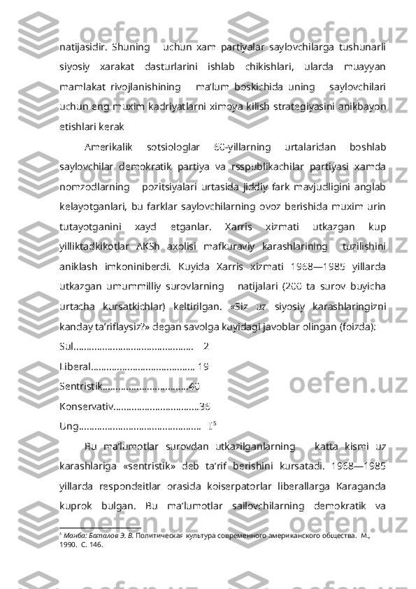 natijasidir.   Shuning       uchun   xam   partiyalar   saylovchilarga   tushunarli
siyosiy   xarakat   dasturlarini   ishlab   chikishlari,   ularda   muayyan
mamlakat   rivojlanishining       ma’lum   boskichida   uning       saylovchilari
uchun  eng muxim  kadriyatlarni ximoya  kilish strategiyasini  anikbayon
etishlari kerak
Amerikalik   sotsiologlar   60-yillarning   urtalaridan   boshlab
saylovchilar   demokratik   partiya   va   rsspublikachilar   partiyasi   xamda
nomzodlarning       pozitsiyalari   urtasida   jiddiy   fark   mavjudligini   anglab
kelayotganlari,   bu   farklar   saylovchilarning   ovoz   berishida   muxim   urin
tutayotganini   xayd   etganlar.   Xarris   xizmati   utkazgan   kup
yilliktadkikotlar   AKSh   axolisi   mafkuraviy   karashlarining     tuzilishini
aniklash   imkoniniberdi.   Kuyida   Xarris   xizmati   1968—1985   yillarda
utkaz gan   umummilliy   surovlarning       natijalari   (200   ta   surov   buyicha
urtacha   kursatkichlar)   keltirilgan.   «Siz   uz   siyosiy   karashlaringizni
kanday ta’riflaysiz?» degan savolga kuyidagi javoblar olingan (foizda):
Sul..............................................    2
Liberal........................................ 19
Sentristik.................................40
Konservativ.................................36
Ung...............................................   I 5
Bu   ma’lumotlar   surovdan   utkazilganlarning       katta   kismi   uz
karashlariga   «sentristik»   deb   ta’rif   berishini   kursatadi.   1968—1985
yillarda   respondeitlar   orasida   koiserpatorlar   liberallarga   Karaganda
kuprok   bulgan.   Bu   ma’lumotlar   sailovchilarning   demokratik   va
5
  Манба: Баталов Э. В.  Политическая культура современного американского общества.  М., 
1990.  С. 146. 