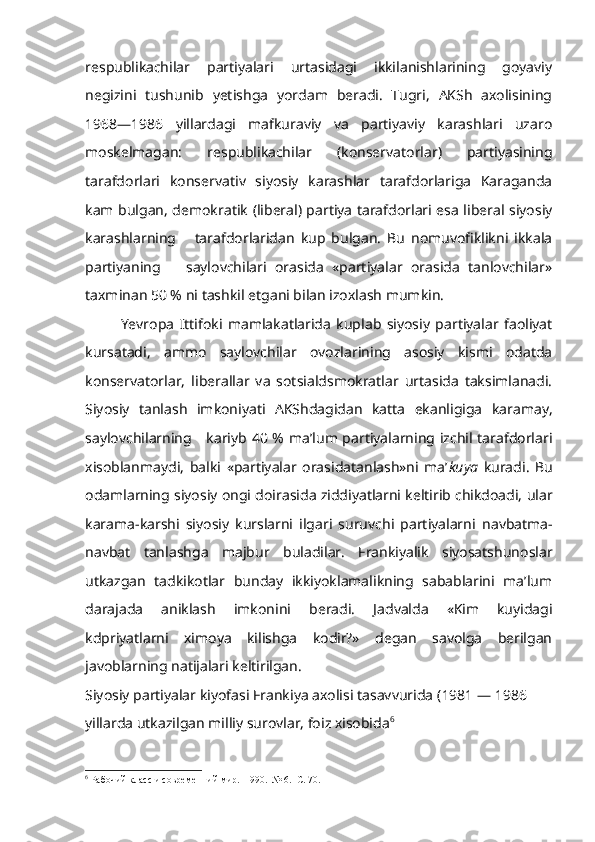 respublikachilar   partiyalari   urtasidagi   ikkilanishlarining   goyaviy
negizini   tushunib   yetishga   yordam   beradi.   Tugri,   AKSh   axolisining
1968—1986   yillardagi   mafkuraviy   va   partiyaviy   karashlari   uzaro
moskelmagan:   respublikachilar   (konservatorlar)   partiyasining
tarafdorlari   konser vativ   siyosiy   karashlar   tarafdorlariga   Karaganda
kam bulgan, demokra tik (liberal) partiya tarafdorlari esa liberal siyosiy
karashlarning       tarafdorlaridan   kup   bulgan.   Bu   nomuvofiklikni   ikkala
partiyaning       saylovchilari   orasida   «partiyalar   orasida   tanlovchilar»
taxminan 50 % ni tashkil etgani bilan izoxlash mumkin. 
Yevropa   Ittifoki   mamlakatlarida   kuplab   siyosiy   partiyalar   faoliyat
kursatadi,   ammo   saylovchilar   ovozlarining   asosiy   kismi   odatda
konservatorlar,   liberallar   va   sotsialdsmokratlar   urtasida   taksimlanadi.
Siyosiy   tanlash   imkoniyati   AKShdagidan   katta   ekanligiga   karamay,
saylovchilarning      kariyb   40 % ma’lum partiyalarning izchil tarafdorlari
xisoblanmaydi,   balki   «partiyalar   orasidatanlash»ni   ma’ kuya   kuradi.   Bu
odamlarning siyosiy  ongi  doirasida ziddiyatlarni keltirib chikdoadi, ular
karama-karshi   siyosiy   kurslarni   ilgari   suruvchi   partiyalarni   navbatma-
navbat   tanlashga   majbur   buladilar.   Frankiyalik   siyosatshunoslar
utkazgan   tadkikotlar   bunday   ikkiyoklamalikning   sabablarini   ma’lum
darajada   aniklash   imkonini   beradi.   Jadvalda   «Kim   kuyidagi
kdpriyatlarni   ximoya   kilishga   kodir?»   degan   savolga   berilgan
javoblarning natijalari  keltirilgan.
Siyosiy partiyalar kiyofasi Frankiya axolisi tasavvurida  (1981 — 1986 
yillarda utkazilgan milliy surovlar, foiz xisobida 6
6
 Рабочий класс и современний мир.  1990.  № 6.  С. 70. 