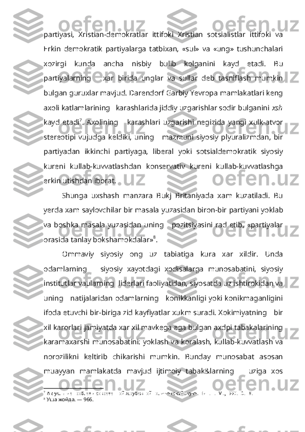 partiyasi,   Xristian-demokratlar   ittifoki   Xristian   sotsialistlar   ittifoki   va
Erkin   demokratik   partiyalarga   tatbixan,   «sul»   va   «ung»   tushunchalari
xozirgi   kunda   ancha   nisbiy   bulib   kolganini   kayd   etadi.   Bu
partiyalarning       xar   birida   unglar   va   sullar   deb   tasniflash   mumkin
bulgan guruxlar mavjud. Darendorf Garbiy Yevropa mamlakatlari keng
axoli katlamlarining   karashlarida jiddiy uzgarishlar sodir bulganini  xsh
kayd   etadi 7
.   Axolining       karashlari   uzgarishi   negizida   yangi   xulk-atvor
stereotipi   vujudga   keldiki,   uning       mazmuni   siyosiy   plyuralizmdan,   bir
partiyadan   ikkinchi   partiyaga,   liberal   yoki   sotsialdemokratik   siyosiy
kureni   kullab-kuvvatlashdan   konservativ   kureni   kullab-kuvvatlashga
erkin utishdan iborat.
Shunga   uxshash   manzara   Bukj   Britaniyada   xam   kuzatiladi.   Bu
yerda xam saylovchilar bir masala yuzasidan biron-bir partiyani yoklab
va   boshka   masala   yuzasidan   uning       pozitsiyasini   rad   etib,   «partiyalar
orasida tanlay bokshamokdalar» 8
.
Ommaviy   siyosiy   ong   uz   tabiatiga   kura   xar   xildir.   Unda
odamlarning       siyosiy   xayotdagi   xodisalarga   munosabatini,   siyosiy
institutlar vaularning  liderlari faoliyatidan, siyosatda uz ishtirokidan va
uning     natijalaridan odamlarning     konikkanligi yoki konikmaganligini
ifoda etuvchi bir-biriga zid kayfiyatlar xukm suradi. Xokimiyatning     bir
xil karorlari jamiyatda xar xil mavkega ega bulgan axdpi tabakalarining
karamaxarshi munosabatini: yoklash va koralash, kullab-kuvvatlash va
norozilikni   keltirib   chikarishi   mumkin.   Bunday   munosabat   asosan
muayyan   mamlakatda   mavjud   ijtimoiy   tabak&larning       uziga   xos
7
 Актуальние проблеми современной зарубежной политической науки. Вип. 1.  М., 1990.  С. 18.
8
  Уша жойда. — 966. 