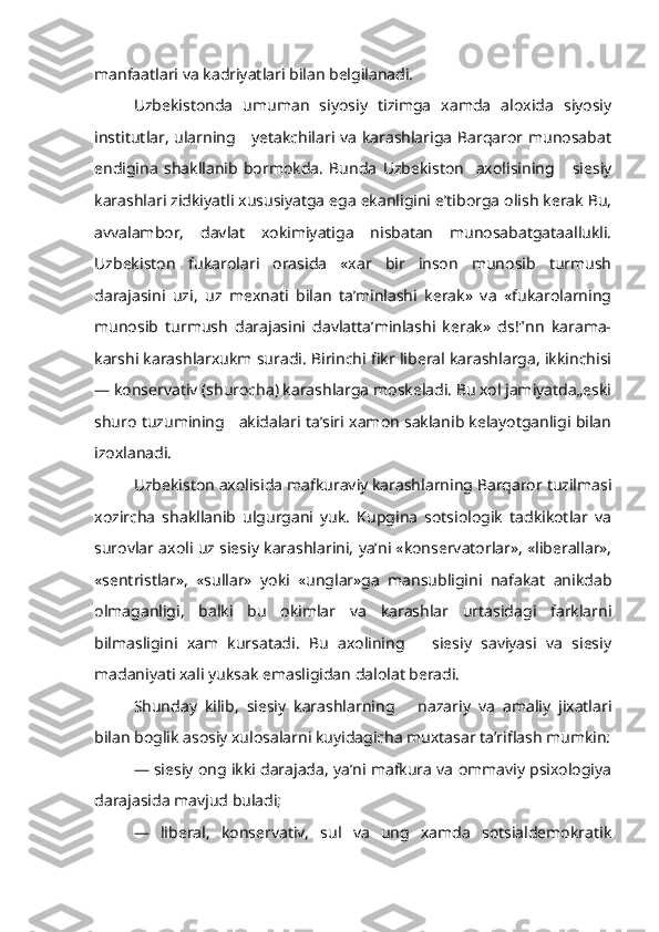 manfaatlari va kadriyatlari bilan belgilanadi.
Uzbekistonda   umuman   siyosiy   tizimga   xamda   aloxida   siyosiy
institutlar, ularning     yetakchilari va karashlariga Barqaror munosabat
endigina   shakllanib   bormokda.   Bunda   Uzbekiston     axolisining       siesiy
karashlari zidkiyatli xususiyatga ega ekanligini e’tiborga olish kerak Bu,
avvalambor,   davlat   xokimiyatiga   nisbatan   munosabatgataallukli.
Uzbekiston   fukarolari   orasida   «xar   bir   inson   munosib   turmush
darajasini   uzi,   uz   mexnati   bilan   ta’minlashi   kerak»   va   «fukarolarning
munosib   turmush   darajasini   davlatta’minlashi   kerak»   ds!"nn   karama-
karshi karashlarxukm suradi. Birinchi fikr liberal karashlarga, ikkinchisi
— konservativ (shurocha) karashlarga moskeladi. Bu xol jamiyatda„eski
shuro tuzumining   akidalari ta’siri xamon saklanib kelayotganligi bilan
izoxlanadi.
Uzbekiston axolisida mafkuraviy karashlarning Barqaror tuzilmasi
xozircha   shakllanib   ulgurgani   yuk.   Kupgina   sotsiologik   tadkikotlar   va
surovlar axoli uz siesiy karashlarini, ya’ni «konservatorlar», «liberallar»,
«sentristlar»,   «sullar»   yoki   «unglar»ga   mansubligini   nafakat   anikdab
olmaganligi,   balki   bu   okimlar   va   karashlar   urtasidagi   farklarni
bilmasligini   xam   kursatadi.   Bu   axolining       siesiy   saviyasi   va   siesiy
madaniyati xali yuksak emasligidan dalolat beradi.
Shunday   kilib,   siesiy   karashlarning       nazariy   va   amaliy   jixatlari
bilan boglik asosiy xulosalarni kuyidagicha muxtasar ta’riflash mumkin:
— siesiy ong ikki darajada, ya’ni mafkura va ommaviy psixologiya
darajasida mavjud buladi;
—   liberal,   konservativ,   sul   va   ung   xamda   sotsialdemokratik 