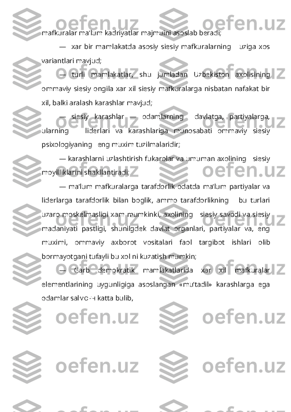 mafkuralar ma’lum kadriyatlar majmuini asoslab beradi;
—     xar   bir   mamlakatda   asosiy   siesiy   mafkuralarning       uziga   xos
variantlari mavjud;
—   turli   mamlakatlar,   shu   jumladan   Uzbekiston   axolisining
omma viy  siesiy   ongila   xar  xil  siesiy   mafkuralarga   nisbatan   nafakat   bir
xil, balki aralash karashlar mavjud;
—   siesiy   karashlar   —   odamlarning     davlatga,   partiyalarga,
ularning       liderlari   va   karashlariga   munosabati   ommaviy   siesiy
psixologiyaning   eng muxim tuzilmalaridir;
— karashlarni uzlashtirish fukarolar va umuman axolining   siesiy
moyilliklarini shakllantiradi;
—   ma’lum   mafkuralarga   tarafdorlik   odatda   ma’lum   partiyalar   va
liderlarga   tarafdorlik   bilan   boglik,   ammo   tarafdorlikning       bu   turlari
uzaro moskelmasligi xam mumkinki, axolining     siesiy savodi va siesiy
madaniyati   pastligi,   shunilgdek   davlat   organlari,   partiyalar   va,   eng
muximi,   ommaviy   axborot   vositalari   faol   targibot   ishlari   olib
bormayotgani tufayli bu xol ni kuzatish mumkin;
—   Garb   demokratik   mamlakatlarida   xar   xil   mafkuralar
elementlarining   uygunligiga   asoslangan   «mu’tadil»   karashlarga   ega
odamlar sal MO F H   katta bulib,  