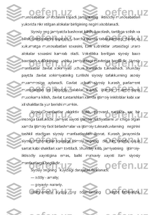 munosabatlar uz ifodasini topadi. Jamiyatning   iktisodiy munosabatla ri
yukorida zikr etilgan alokalar birligining negizi xisoblanadi.
Siyosiy ong jamiyatda bashorat kilish, baxolash, tartibga solish va
bilish funksiyalarini bajaradi. U barcha ijtimoiy tabakalarning   davlat va
xukumatga   munosabatlari   soxasini,   turli   sub’ektlar   urtasidagi   uzaro
alokalar   soxasini   kamrab   oladi.   Vokelikka   berilgan   siyosiy   baxo
baxolash   sub’ektining     ushbu   jamiyatdagi   mavkeiga   boglikdir.   Siyosiy
manfaatlar   davlat   xokimiyati   uchun   kurashda   tuknashadi.   Shunday
paytda   davlat   xokimiyatinikg   tuzilishi   siyosiy   tafakkurning   asosiy
muammosiga   aylanadi.   Davlat   uchun   siyosiy   kurash   parlament
munozaralari   va   iktisodiy   talablar   kuyish,   ijtimoiy   muammolarni
muxokama kilish, davlat tuntarishlari xamda ijtimoiy inkiloblar kabi xar
xil shakllarda yuz berishi mumkin.
Siyosiy   manfaatlar   ob’ektiv   bulib,   pirovard   natijada   xar   bir
insonga taalluklidir. Jamiyat xayoti ijtimoiy ziddiyatlarni uz ichiga olgan
xamda ijtimoiy faol birlashmalar va ijtimoiy tuknashuvlarning   negizini
tashkil   etadigan   siyosiy   manfaatlardan   iborat.   Kurash   jarayonida
siyosiy munozaralar soxasiga ijtimoiy ongning   din, fan, falsafa, xukuk
san’at kabi shakllari xam tortiladi. Shunday kilib, jamiyatning     ijtimoiy-
iktisodiy   xayotigina   emas,   balki   ma’naviy   xayoti   Xam   siyosiy
manfaatlarga boglikdir.
Siyosiy ongning   kuyidagi darajalari farklanadi:
— oddiy - amaliy;
— goyaviy- nazariy.
Oddiy -amaliy   siy osiy   ong   odamlarning       xayot   faoliyatida, 