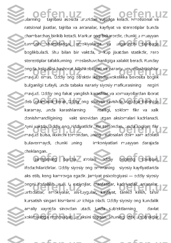 ularning       tajribasi   asosida   uzuzidan   vujudga   keladi.   Emotsional   va
ratsional   jixatlar,   tajriba   va   an’analar,   kayfiyat   va   stereotiplar   bunda
chambarchas birikib ketadi. Mazkur ong bekarordir, chunki u muayyan
turmush   sharoitlariga,   emokiyalarga   va   uzgaruvchi   tajribaga
boglikbuladi.   Shu   bilan   bir   vaktda,   u   kup   jixatdan   statikdir,   zero
stereotiplar tafakkurning   moslashuvchanligiga xalakit beradi. Bunday
ongda   kelgusini   bashorat   kilishkobiliyati   va   nazariy   umumlashtirishlar
mavjuD   emas.   Oddiy   ong   ob’ektiv   iktisodiy   vokelikka   bevosita   boglik
bulganligi   tufayli,   unda   tabaka   nazariy   siyosiy   mafkurasining         negizi
mavjud.   Oddiy   ong fakat   yanglish   karashlar va   xomxayollardan   iborat
deb   uylamaslik   kerak   Oddiy   ong   stixiyali   ravishda   vujudga   kelishiga
karamay,   unda   karashlarning       realligi,   soklom   fikr   va   xalk
donishmandligining       vakt   sinovidan   utgan   aksiomalari   kadrlanadi.
Ayni   vaktda,   oddiy   ong   ziddiyatlidir.   Bir   tomondan,   unda   soglom   fikr
mavjud bulsa, ikxinchi tomondan, uning     xulosalari doim xam adolatli
bulavermaydi,   chunki   uning       imkoniyatlari   muayyan   darajada
cheklangan.
Jamiyatning   barcha   a’zolari   oddiy   ongning   soxiblari,
ifodachilaridirlar.   Oddiy   siyosiy   ong   ommaning       siyosiy   kayfiyatlarida
aks etib,  keng kamrovga  egadir.  Jamiyat  psixologiyasi  —  oddiy  siyosiy
ongni   ifodalash   usuli.   U   extiyojlar,   manfaatlar,   kadriyatlar,   an’analar,
urfodatlar,   emokiyalar,   xis-tuygular,   kayfiyat,   tankid   kilish,   ta’sir
kursatish   singari   kismlarni   uz   ichiga   oladi.   Oddiy   siyosiy   ong   kundalik
amaliy   xayotda   sinovdan   utadi.   Unda   sub’ektlarning       davlat
xokimiyatiga   munosabati   uz   aksini   topgan.   Shuning     dek   u   sub’ektlar 