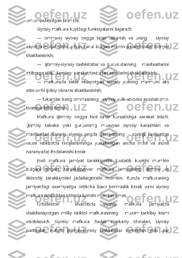 umumlashtirilgan tizimidir.
Siyosiy mafkura kuyidagi funksiyalarni bajaradi:
—   ommaviy   siyosiy   ongga   ta’sir   utkazish   va   uning       siyosiy
xayotda muljal   olishi   uchun zarur bulgan mezon pa andozalar tizimini
shakllantirish;
—     ijtimoiy-siyosiy   tashkilotlar   va   gurueutarning       manfaatlarini
e’tiborga olib, ularning  xarakatdasturlari asoslarini shakllantirish;
—   mafkurada   taklif   etilayotgan   siyosiy   yulning   mazmuni   aks
ettiruvchi ijobiy obrazni shakllantirish;
— fukarolar keng  ommasining     siyosiy xulk-atvorini asoslab (mo -
tivatsiya kilib) berish.
Mafkura   ijtimoiy   ongga   faol   ta’sir   kursatishga   xarakat   kiladi.
Ijtimoiy   tabaka   yoki   guruxnimg   muayyan   siyosiy   karashlari   va
manfaatlari   nazariy   siyosiy   ongda   (jamiyatning       xozirgi   faoliyatiga
vauni   istikbolda   rivojlantirishga   yunaltirilgan   ancha   izchil   va   asosli
nazariyada) ifodalanishi kerak
Joxil   mafkura   jamiyat   tarakkiyotini   tuxtatib   kuyishi   mumkin
bulgani   singari,   tarakkiyparvar   mafkura   jamiyatning   ijtimoiy   va
iktisodiy   tarakkiyotini   jadallaigtirishi   mumkin.   Bunda   mafkuraning
jamiyatdagi   axamiyatiga   ortikcha   baxo   bermaslik   kerak   ya’ni   siyosiy
mafkura iktisoddan oldinda borishi mumkin emas.
Uzbekiston     sharoitida   siyosiy   mafkura   jamiyatda
shakllanayotgan   mil liy   istiklol   mafkurasining       muxim   tarkibiy   kismi
xisoblanadi.   Si yosiy   mafkura   davlat   markaziy   idoralari,   siyosiy
partiyalar,   nufuzli   ijtimoiy-siyosiy   tashkilotlar   tomolidan   yoki   ular 