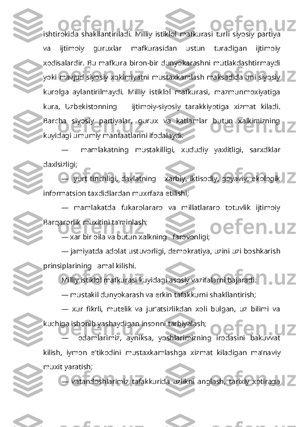 ishtirokida   shakllantiriladi.   Milliy   istiklol   mafkurasi   turli   siyosiy   partiya
va   ijtimoiy   guruxlar   mafkurasidan   ustun   turadigan   ijtimoiy
xodisalardir.  Bu  mafkura biron-bir dunyokarashni mutlakdashtirmaydi
yoki mavjud siyosiy xokimiyatni mustaxkamlash maksadida uni siyosiy
kurolga   aylantirilmaydi.   Milliy   istiklol   mafkurasi,   mazmunmoxiyatiga
kura,   Uzbekistonning       ijtimoiy-siyosiy   tarakkiyotiga   xizmat   kiladi.
Barcha   siyosiy   partiyalar,   gurux   va   katlamlar   butun   xalkimizning
kuyidagi umumiy manfaatlarini ifodalaydi:
—     mamlakatning   mustakilligi,   x ududiy   yaxlitligi,   sarxdklar
daxlsizligi;
—     yurt   tinchligi,   davlatning       xarbiy,   iktisodiy,   goyaviy,   ekologik
informatsion taxdidlardan muxrfaza etilishi;
—   mamlakatda   fukarolararo   va   millatlararo   totuvlik   ijtimoiy
Barqarorlik muxitini ta’minlash;
— xar bir oila va butun xalkning   farovonligi;
— jamiyatda adolat ustuvorligi, demokratiya, uzini uzi boshkarish
prinsiplarining   amal kilishi.
Milliy  istiklol  mafkurasi  kuyidagi  asosiy vazifalarni bajaradi:
— mustakil dunyokarash va erkin tafakkurni shakllantirish;
—   xur   fikrli,   mutelik   va   jur’atsizlikdan   xoli   bulgan,   uz   bilimi   va
kuchiga ishonib yashaydigan  insonni  tarbiyalash;
—     odamlarimiz,   ayniksa,   yoshlarimizning   irodasini   bakuvvat
kilish,   iymon   e’tikodini   mustaxkamlashga   xizmat   kiladigan   ma’na viy
muxit yaratish;
—   vatandoshlarimiz   tafakkurida   uzlikni   anglash,   tarixiy   xotiraga 