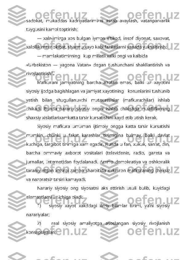 sadokat,   mukaddas   kadriyatlarimizni   asrab   avaylash,   vatanparvarlik
tuygusini kamol toptirish;
—   xal љ imizga   xos   bulgan   iymon   e’tikod,   insof   diyonat,   saxovat,
xalollik mexr okibat, sharmu xayo kabi fazilatlarni yanada yuksaltirish;
— mamlakatimizning   kup millatli xalki ongi va kalbida 
«Uzbekiston   —   yagona   Vatan»   degan   tushunchani   shakllantirish   va
rivojlantirish 1
.
Mafkurani   jamiyatning   barcha   a’zolari   emas,   balki   uz   xayotini
siyosiy ijodga bagishlagan va jamiyat xayotining   konunlarini tushunib
yetish   bilan   shugullanuvchi   mutaxassislar   (mafkurachilar)   ishlab
chika di.   Bunda   nazariy   siyosiy   ongni   ishlab   chikishga   mualliflarning
shax siy  xislatlarixamkatta ta’sir kursatishini kayd etib utish kerak.
Siyosiy   mafkura   umuman   ijtimoiy   ongga   katta   ta’sir   kursatishi
mumkin,   chunki   u   fakat   karashlar   tizimigina   bulmay,   balki   davlat
kuchiga, targibot tizimiga xam egadir. Bunda u fan, xukuk, san’at, din,
barcha   ommaviy   axborot   vositalari   (televidenie,   radio,   gazeta   va
jurnallar,   Internet)dan   foydalanadi.   Ammo   demokratiya   va   oshkoralik
taraniy   etgan   xozirgi   zamon   sharoitida   xukmron   mafkuraning   cheksiz
va nazoratsiz ta’siri kamayadi.
Nazariy   siyosiy   ong   siyosatni   aks   ettirish   usuli   bulib,   kuyidagi
elementlarni uz ichiga oladi:
1)       siyosiy   xayot   xakddagi   ilmiy   bilimlar   tizimi,   ya’ni   siyosiy
nazariyalar;
2)       real   siyosiy   amaliyotga   asoslangan   siyosiy   rivojlanish
konsepsiyalari; 