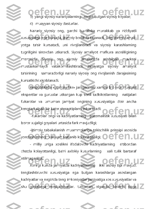 3)  yangi siyosiy nazariyalarning   negizi bulgan siyosiy koyalar;
4)   muayyan siyosiy dasturlar.
Nazariy   siyosiy   ong,   garchi   bu   aloka   murakkab   va   ziddiyatli
xususiyatga ega bulsada, ijtimoiy borlikda tayanadi. Ong ijtimoiy amali -
yotga   ta’sir   kursatadi,   uni   rivojlantiradi   va   siyosiy   karashlarning
tugriligini   sinovdan   utkazadi.   Siyosiy   amaliyot   mafkura   asosliligining
mezonidir.   Siyosiy   ong   siyosiy   amaliyotda   erishilgan   mavkeni
mustaxkamlaydi   vatakomillashtiradi.   Jamiyatga   siyosiy   amaliyot
ta’sirining       samaradorligi   nazariy   siyosiy   ong   rivojlanish   darajasining
kursatkichi xisoblanadi.
Respublikada «Ijtimoiy fikr» jamgarmasi xamda b o i щ a mustakil
ekspertlar   va   guruxlar   utkazgan   kup   sonli   tadkikotlarning       natijalari
fukarolar   va   umuman   jamiyat   ongining   xususiyatiga   doir   ancha
kengtarkalgan bir kator stereotiplarni inkor etadi:
  -fukarolar ongi va kadriyatlarning     paternalistik xususiyati bilan
bozor xujaligi goyalari urtasida fark mavjudligi;
  -ijtimoiy   tabakalanish   muammolariga   tekischilik   prinsipi   aso sida
yondashuvning   xali xam saklanib  kolayotganligi;
-   milliy   uziga   xoslikni   ifodalovchi   kadriyatlarning     e’tibordan
chstda   kolayottanligi,   ba’zi   axlokiy   kusurlarning       xali   tulik   bartaraf
etilmaganligi.
Xozirgi kunda  jamiyatda  kadriyatlarning     ikki   asosiy   tipi mavjud:
tenglashtiruvchi   xususiyatga   ega   bulgan   karashlarga   asoslangan
kadriyatlar va negizida teng imkoniyatlar jamiyatiga xos xususiyatlar va
shu   goyalarga   moskadriyatlar.   Umuman   olganda,   birinchi   tipga 