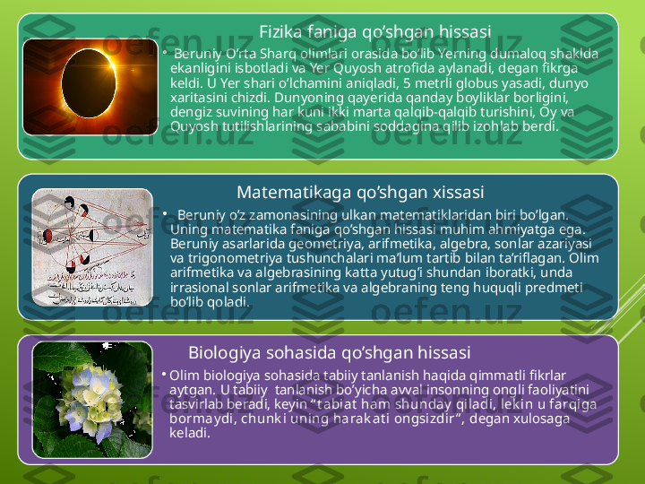                        Fizika faniga qo’shgan hissasi
•
  Beruniy O’rta Sharq olimlari orasida bo’lib Yerning dumaloq shaklda 
ekanligini isbotladi va Yer Quyosh atrofida aylanadi, degan fikrga 
keldi. U Yer shari o’lchamini aniqladi, 5 metrli globus yasadi, dunyo 
xaritasini chizdi. Dunyoning qayerida qanday boyliklar borligini, 
dengiz suvining har kuni ikki marta qalqib-qalqib turishini, Oy va 
Quyosh tutilishlarining sababini soddagina qilib izohlab berdi.
                  Matematikaga qo’shgan xissasi
•
   Beruniy o’z zamonasining ulkan matematiklaridan biri bo’lgan. 
Uning matematika faniga qo’shgan hissasi muhim ahmiyatga ega. 
Beruniy asarlarida geometriya, arifmetika, algebra, sonlar azariyasi 
va trigonometriya tushunchalari ma’lum tartib bilan ta’riflagan. Olim 
arifmetika va algebrasining katta yutug’i shundan iboratki, unda 
irrasional sonlar arifmetika va algebraning teng huquqli predmeti 
bo’lib qoladi.  
       Biologiya sohasida qo’shgan hissasi
•
Olim biologiya sohasida tabiiy tanlanish haqida qimmatli fikrlar 
aytgan. U tabiiy  tanlanish bo’yicha avval insonning ongli faoliyatini 
tasvirlab beradi, keyin  “ t abiat  ha m shunday  qiladi, lek in u farqiga 
borm ay di, chunk i uning harak at i ongsizdir ” ,  degan xulosaga 
keladi. 