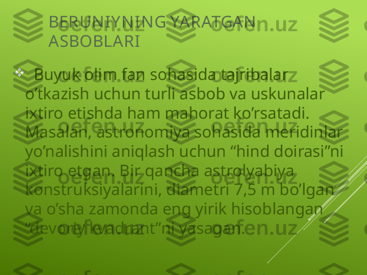 BERUN IY N I N G YA RATGA N  
A SBOBLA RI

   Buyuk olim fan sohasida tajribalar 
o’tkazish uchun turli asbob va uskunalar 
ixtiro etishda ham mahorat ko’rsatadi. 
Masalan, astronomiya sohasida meridinlar 
yo’nalishini aniqlash uchun “hind doirasi”ni 
ixtiro etgan. Bir qancha astrolyabiya 
konstruksiyalarini, diametri 7,5 m bo’lgan 
va o’sha zamonda eng yirik hisoblangan 
“devoriy kvadrant”ni yasagan.    