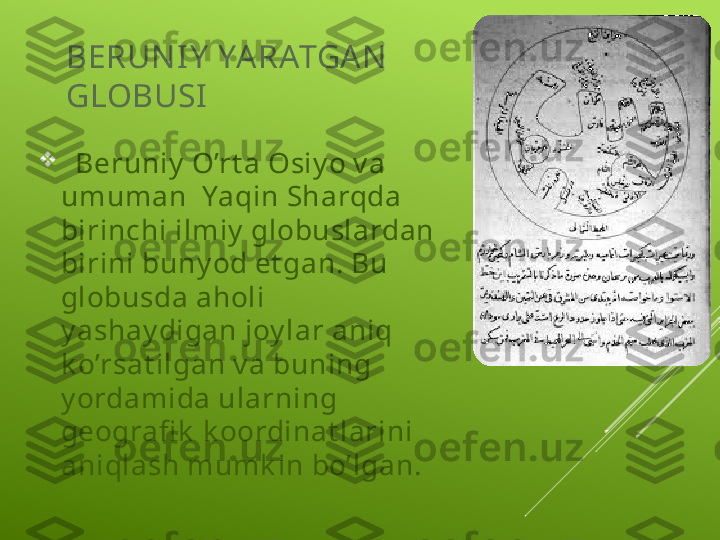 BERUN I Y  YA RATGAN  
GLOBUSI

   Beruniy  O’rt a Osiy o v a 
umuman  Yaqin Sharqda 
birinchi ilmiy  globuslardan 
birini buny od et gan. Bu 
globusda aholi 
y ashay digan joy lar aniq 
k o’rsat ilgan v a buning 
y ordamida ularning 
geografi k  k oordinat larini 
aniqlash mumk in bo’lgan. 