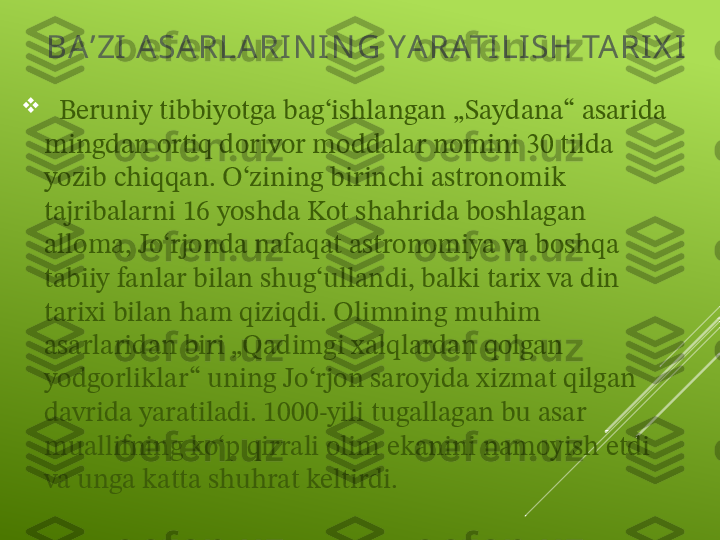 BA ʼZI  A SARLARI N I N G YARATI LI SH TA RI X I

   Beruniy tibbiyotga bagʻishlangan „Saydana“ asarida 
mingdan ortiq dorivor moddalar nomini 30 tilda 
yozib chiqqan. Oʻzining birinchi astronomik 
tajribalarni 16 yoshda Kot shahrida boshlagan 
alloma, Joʻrjonda nafaqat astronomiya va boshqa 
tabiiy fanlar bilan shugʻullandi, balki tarix va din 
tarixi bilan ham qiziqdi. Olimning muhim 
asarlaridan biri „Qadimgi xalqlardan qolgan 
yodgorliklar“ uning Joʻrjon saroyida xizmat qilgan 
davrida yaratiladi. 1000-yili tugallagan bu asar 
muallifning koʻp qirrali olim ekanini namoyish etdi 
va unga katta shuhrat keltirdi. 