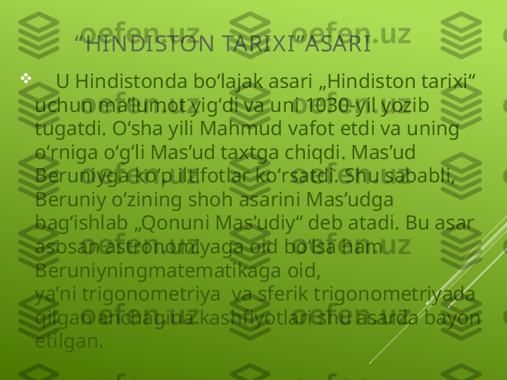 “ HIN DI STON  TA RI X I”ASARI

     U  Hindistonda  boʻlajak asari „Hindiston tarixi“ 
uchun maʼlumot yigʻdi va uni 1030-yil yozib 
tugatdi. Oʻsha yili Mahmud vafot etdi va uning 
oʻrniga oʻgʻli Mas’ud taxtga chiqdi. Mas’ud 
Beruniyga koʻp iltifotlar koʻrsatdi. Shu sababli, 
Beruniy oʻzining shoh asarini Mas’udga 
bagʻishlab „Qonuni Mas’udiy“ deb atadi. Bu asar 
asosan astronomiyaga   oid boʻlsa ham 
Beruniyningmatematikaga   oid, 
yaʼni trigonometriya    va sferi k  trigonometriyada  
qilgan anchagina kashfiyotlari shu asarda bayon 
etilgan. 