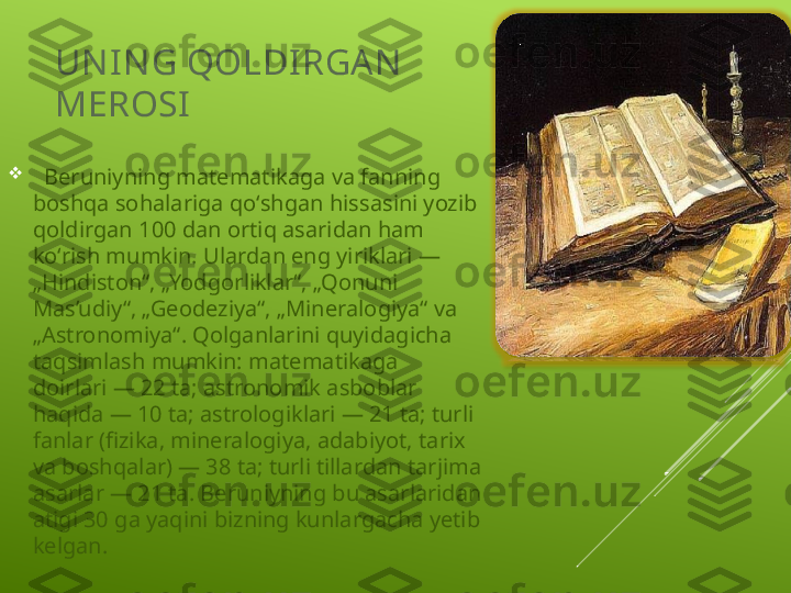 UN IN G QOLDI RGAN  
MEROSI

   Beruniyning matematikaga va fanning 
boshqa sohalariga qoʻshgan hissasini yozib 
qoldirgan 100 dan ortiq asaridan ham 
koʻrish mumkin. Ulardan eng yiriklari — 
„Hindiston“, „Yodgorliklar“, „Qonuni 
Mas’udiy“, „Geodeziya“, „Mineralogiya“ va 
„Astronomiya“. Qolganlarini quyidagicha 
taqsimlash mumkin: matematikaga 
doirlari — 22 ta; astronomik asboblar 
haqida — 10 ta; astrologiklari — 21 ta; turli 
fanlar (fizika, mineralogiya, adabiyot, tarix 
va boshqalar) — 38 ta; turli tillardan tarjima 
asarlar — 21 ta. Beruniyning bu asarlaridan 
atigi 30 ga yaqini bizning kunlargacha yetib 
kelgan. 