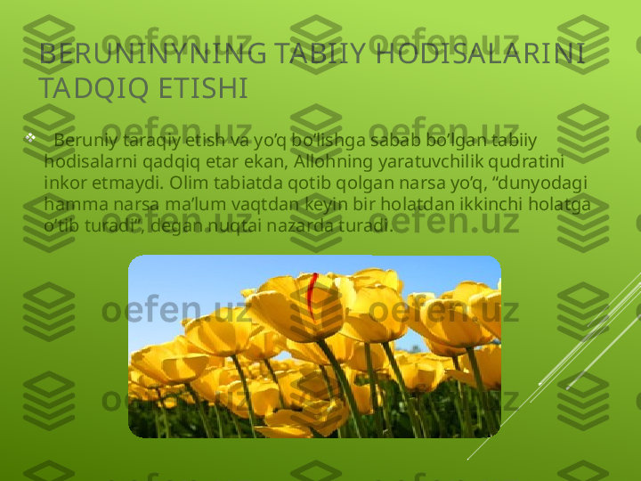 BERUN IN Y N IN G TA BI I Y  HODI SA LA RI N I  
TA DQI Q ETI SHI  

   Beruniy taraqiy etish va yo’q bo’lishga sabab bo’lgan tabiiy 
hodisalarni qadqiq etar ekan, Allohning yaratuvchilik qudratini 
inkor etmaydi. Olim tabiatda qotib qolgan narsa yo’q, “dunyodagi 
hamma narsa ma’lum vaqtdan keyin bir holatdan ikkinchi holatga 
o’tib turadi”, degan nuqtai nazarda turadi. 