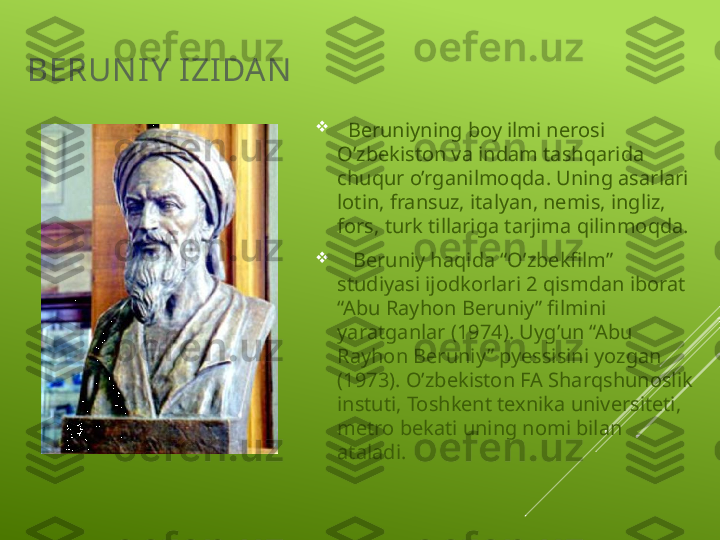 BERUN I Y  IZI DAN  

   Beruniyning boy ilmi nerosi 
O’zbekiston va indam tashqarida 
chuqur o’rganilmoqda. Uning asarlari 
lotin, fransuz, italyan, nemis, ingliz, 
fors, turk tillariga tarjima qilinmoqda.

    Beruniy haqida “O’zbekfilm” 
studiyasi ijodkorlari 2 qismdan iborat 
“Abu Rayhon Beruniy” filmini 
yaratganlar (1974). Uyg’un “Abu 
Rayhon Beruniy” pyessisini yozgan 
(1973). O’zbekiston FA Sharqshunoslik 
instuti, Toshkent texnika universiteti, 
metro bekati uning nomi bilan 
ataladi. 