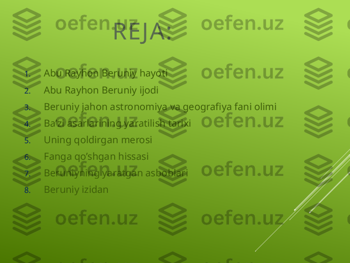 RE J A:
1. Abu Rayhon Beruniy hayoti
2. Abu Rayhon Beruniy ijodi
3. Beruniy jahon astronomiya va geografiya fani olimi
4. Baʼzi asarlarining yaratilish tarixi
5. Uning qoldirgan merosi
6. Fanga qo’shgan hissasi
7. Beruniyning yaratgan asboblari
8. Beruniy izidan 
