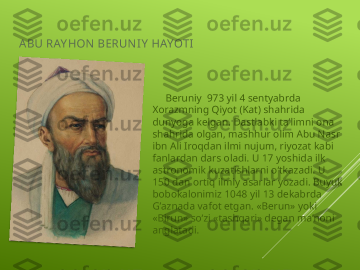 ABU RAY HON  BERUN I Y  HAYOTI
      Beruniy  973 yil 4 sentyabrda 
Xorazmning Qiyot (Kat) shahrida 
dunyoga kelgan. Dastlabki ta’limni ona 
shahrida olgan, mashhur olim Abu Nasr 
ibn Ali Iroqdan ilmi nujum, riyozat kabi 
fanlardan dars oladi. U 17 yoshida ilk 
astronomik kuzatishlarni o‘tkazadi. U 
150 dan ortiq ilmiy asarlar yozadi. Buyuk 
bobokalonimiz 1048 yil 13 dekabrda 
G’aznada vafot etgan. «Berun» yoki 
«Birun» so‘zi «tashqari» degan ma’noni 
anglatadi.  