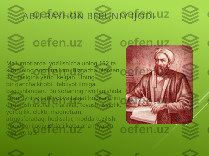 ABU RAY HON  BERUN I Y  I J ODI
Ma'lumotlarda  yozilishicha uning 152 ta 
kitobining nomi na'lum. Bizgacha ulardan 
27   tasigina yetib  kelgan. Uning  
bir qancha kitobi   tabiiyot ilmiga 
bag'ishlangan.  Bu sohaning rivojlanishida 
Beruniyning tabiiyot va tabiat hodisalarini 
o'rganish usullari, harakat, tovush, issiqlik, 
yorug'lik, elektr, magnetizm, 
atmosferadagi hodisalar, modda tuzilishi 
haqidagi ijodiy ishlari katta ahamiyatga  
ega  bo'ladi. 