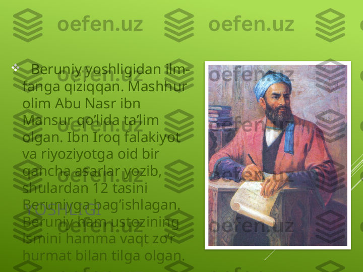 YOSHLI GI 
   Beruniy yoshligidan ilm-
fanga qiziqqan. Mashhur 
olim Abu Nasr ibn 
Mansur qo’lida ta’lim 
olgan. Ibn Iroq falakiyot 
va riyoziyotga oid bir 
qancha asarlar yozib, 
shulardan 12 tasini 
Beruniyga bag’ishlagan. 
Beruniy ham ustozining 
ismini hamma vaqt zo’r 
hurmat bilan tilga olgan.  