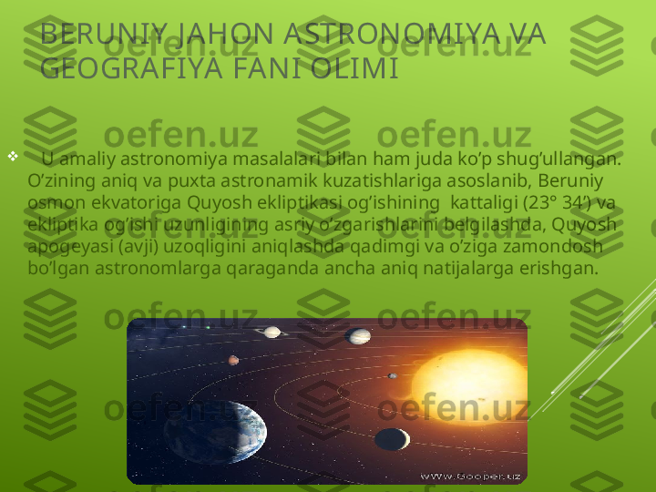 BERUN IY  J A HON  A STRON OMI YA  VA  
GEOGRA FI YA  FAN I  OLI MI

    U amaliy astronomiya masalalari bilan ham juda ko’p shug’ullangan. 
O’zining aniq va puxta astronamik kuzatishlariga asoslanib, Beruniy 
osmon ekvatoriga Quyosh ekliptikasi og’ishining  kattaligi (23° 34’) va 
ekliptika og’ishi uzunligining asriy o’zgarishlarini belgilashda, Quyosh 
apogeyasi (avji) uzoqligini aniqlashda qadimgi va o’ziga zamondosh 
bo’lgan astronomlarga qaraganda ancha aniq natijalarga erishgan.  